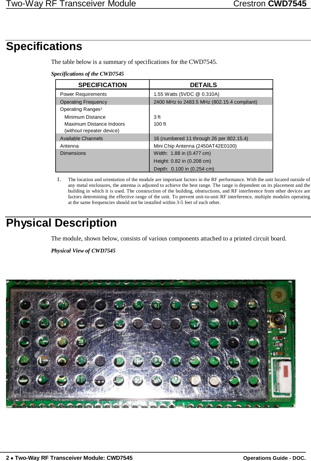 Two-Way RF Transceiver Module Crestron CWD7545     Specifications  The table below is a summary of specifications for the CWD7545.  Specifications of the CWD7545  SPECIFICATION DETAILS Power Requirements 1.55 Watts (5VDC @ 0.310A) Operating Frequency 2400 MHz to 2483.5 MHz (802.15.4 compliant) Operating Ranges¹  Minimum Distance 3 ft Maximum Distance Indoors 100 ft (without repeater device)  Available Channels 16 (numbered 11 through 26 per 802.15.4) Antenna Mini Chip Antenna (2450AT42E0100) Dimensions Width:  1.88 in (0.477 cm)  Height: 0.82 in (0.208 cm)  Depth:  0.100 in (0.254 cm)  1. The location and orientation of the module are important factors in the RF performance. With the unit located outside of any metal enclosures, the antenna is adjusted to achieve the best range. The range is dependent on its placement and the building in which it is used. The construction of the building, obstructions, and RF interference from other devices are factors determining the effective range of the unit. To prevent unit-to-unit RF interference, multiple modules operating at the same frequencies should not be installed within 3-5 feet of each other.   Physical Description  The module, shown below, consists of various components attached to a printed circuit board.  Physical View of CWD7545            2 • Two-Way RF Transceiver Module: CWD7545 Operations Guide - DOC. 