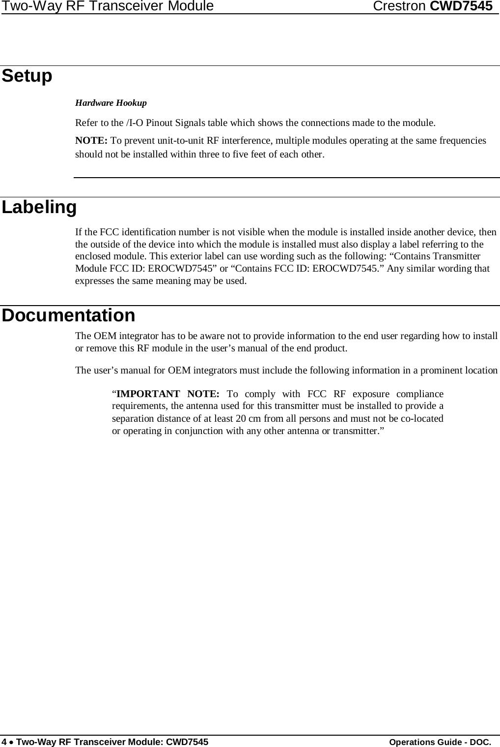 Two-Way RF Transceiver Module Crestron CWD7545     Setup  Hardware Hookup  Refer to the /I-O Pinout Signals table which shows the connections made to the module.  NOTE: To prevent unit-to-unit RF interference, multiple modules operating at the same frequencies should not be installed within three to five feet of each other.    Labeling  If the FCC identification number is not visible when the module is installed inside another device, then the outside of the device into which the module is installed must also display a label referring to the enclosed module. This exterior label can use wording such as the following: “Contains Transmitter Module FCC ID: EROCWD7545” or “Contains FCC ID: EROCWD7545.” Any similar wording that expresses the same meaning may be used.  Documentation  The OEM integrator has to be aware not to provide information to the end user regarding how to install or remove this RF module in the user’s manual of the end product.  The user’s manual for OEM integrators must include the following information in a prominent location  “IMPORTANT NOTE: To comply with FCC RF exposure compliance requirements, the antenna used for this transmitter must be installed to provide a separation distance of at least 20 cm from all persons and must not be co-located or operating in conjunction with any other antenna or transmitter.”                              4 • Two-Way RF Transceiver Module: CWD7545 Operations Guide - DOC. 