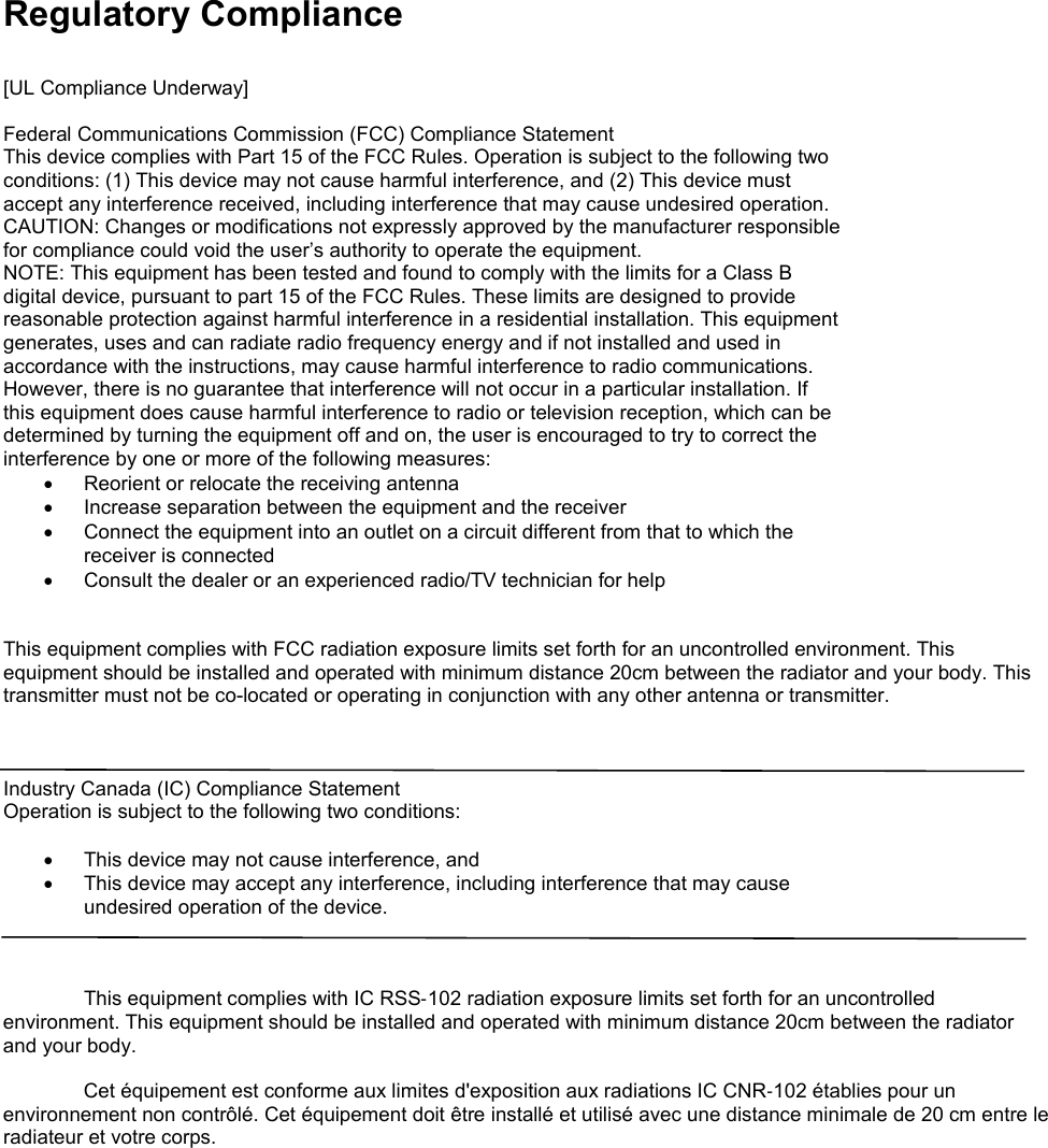 Regulatory Compliance  [UL Compliance Underway]  Federal Communications Commission (FCC) Compliance Statement This device complies with Part 15 of the FCC Rules. Operation is subject to the following two conditions: (1) This device may not cause harmful interference, and (2) This device must accept any interference received, including interference that may cause undesired operation. CAUTION: Changes or modifications not expressly approved by the manufacturer responsible for compliance could void the user’s authority to operate the equipment. NOTE: This equipment has been tested and found to comply with the limits for a Class B digital device, pursuant to part 15 of the FCC Rules. These limits are designed to provide reasonable protection against harmful interference in a residential installation. This equipment generates, uses and can radiate radio frequency energy and if not installed and used in accordance with the instructions, may cause harmful interference to radio communications. However, there is no guarantee that interference will not occur in a particular installation. If this equipment does cause harmful interference to radio or television reception, which can be determined by turning the equipment off and on, the user is encouraged to try to correct the interference by one or more of the following measures: • Reorient or relocate the receiving antenna • Increase separation between the equipment and the receiver • Connect the equipment into an outlet on a circuit different from that to which the receiver is connected • Consult the dealer or an experienced radio/TV technician for help   This equipment complies with FCC radiation exposure limits set forth for an uncontrolled environment. This equipment should be installed and operated with minimum distance 20cm between the radiator and your body. This transmitter must not be co-located or operating in conjunction with any other antenna or transmitter.    Industry Canada (IC) Compliance Statement Operation is subject to the following two conditions:  • This device may not cause interference, and • This device may accept any interference, including interference that may cause undesired operation of the device.   This equipment complies with IC RSS‐102 radiation exposure limits set forth for an uncontrolled environment. This equipment should be installed and operated with minimum distance 20cm between the radiator and your body. Cet équipement est conforme aux limites d&apos;exposition aux radiations IC CNR‐102 établies pour un environnement non contrôlé. Cet équipement doit être installé et utilisé avec une distance minimale de 20 cm entre le radiateur et votre corps.      