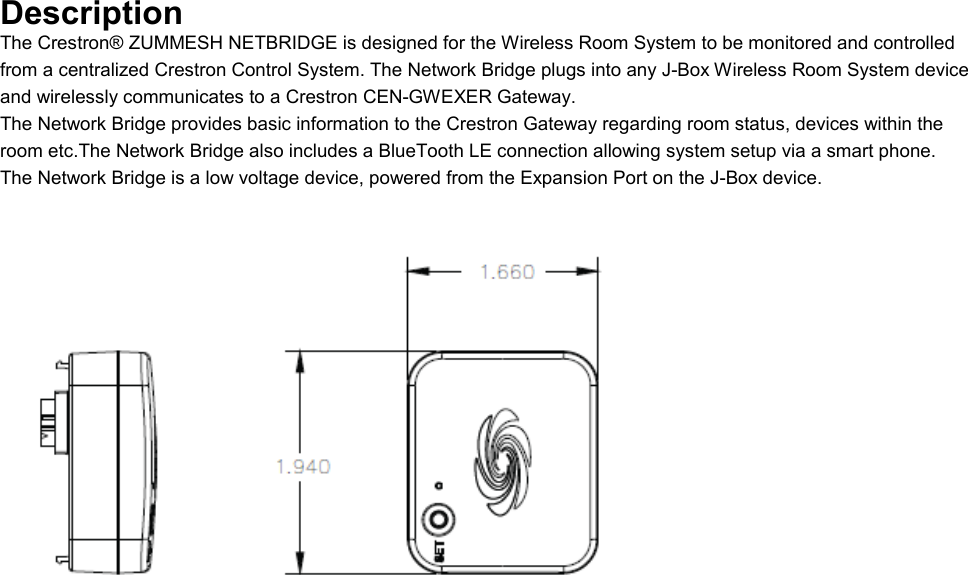 Description The Crestron® ZUMMESH NETBRIDGE is designed for the Wireless Room System to be monitored and controlled from a centralized Crestron Control System. The Network Bridge plugs into any J-Box Wireless Room System device and wirelessly communicates to a Crestron CEN-GWEXER Gateway. The Network Bridge provides basic information to the Crestron Gateway regarding room status, devices within the room etc.The Network Bridge also includes a BlueTooth LE connection allowing system setup via a smart phone. The Network Bridge is a low voltage device, powered from the Expansion Port on the J-Box device.       