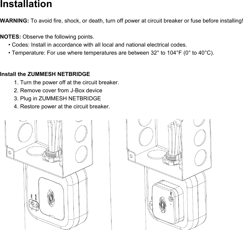 Installation  WARNING: To avoid fire, shock, or death, turn off power at circuit breaker or fuse before installing!  NOTES: Observe the following points. • Codes: Install in accordance with all local and national electrical codes. • Temperature: For use where temperatures are between 32° to 104°F (0° to 40°C).  Install the ZUMMESH NETBRIDGE 1. Turn the power off at the circuit breaker. 2. Remove cover from J-Box device 3. Plug in ZUMMESH NETBRIDGE 4. Restore power at the circuit breaker.           