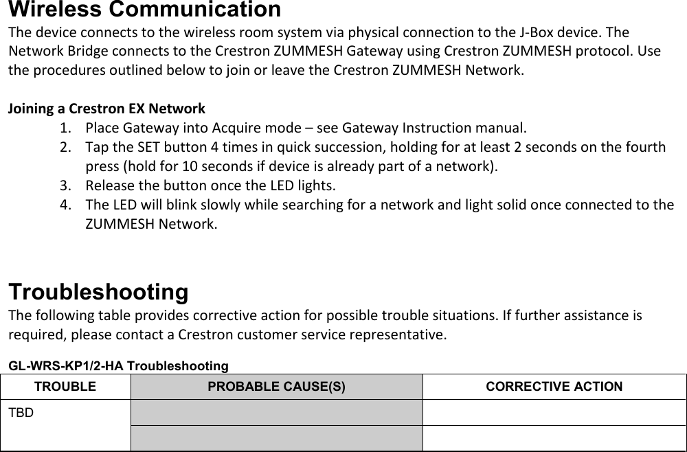 Wireless Communication The device connects to the wireless room system via physical connection to the J-Box device. The Network Bridge connects to the Crestron ZUMMESH Gateway using Crestron ZUMMESH protocol. Use the procedures outlined below to join or leave the Crestron ZUMMESH Network.  Joining a Crestron EX Network 1. Place Gateway into Acquire mode – see Gateway Instruction manual. 2. Tap the SET button 4 times in quick succession, holding for at least 2 seconds on the fourth press (hold for 10 seconds if device is already part of a network).  3. Release the button once the LED lights. 4. The LED will blink slowly while searching for a network and light solid once connected to the ZUMMESH Network.   Troubleshooting The following table provides corrective action for possible trouble situations. If further assistance is required, please contact a Crestron customer service representative.  GL-WRS-KP1/2-HA Troubleshooting TROUBLE PROBABLE CAUSE(S) CORRECTIVE ACTION TBD         