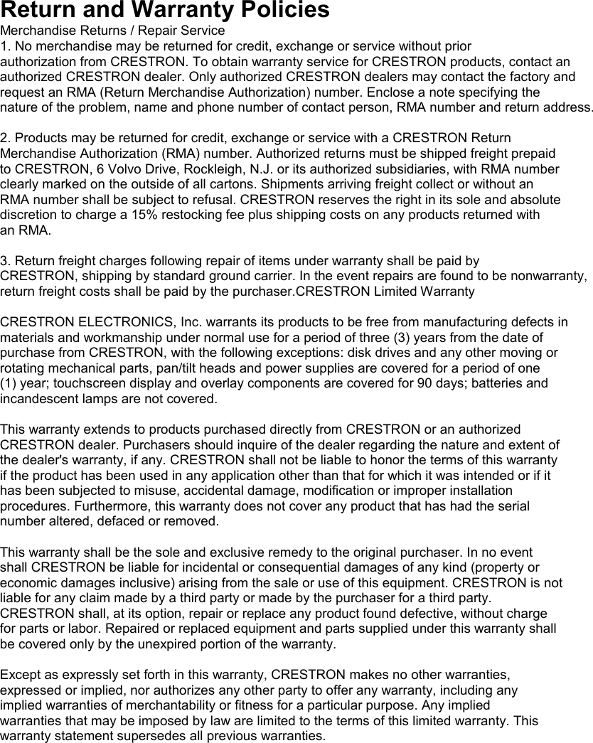 Return and Warranty Policies Merchandise Returns / Repair Service 1. No merchandise may be returned for credit, exchange or service without prior authorization from CRESTRON. To obtain warranty service for CRESTRON products, contact an authorized CRESTRON dealer. Only authorized CRESTRON dealers may contact the factory and request an RMA (Return Merchandise Authorization) number. Enclose a note specifying the nature of the problem, name and phone number of contact person, RMA number and return address.  2. Products may be returned for credit, exchange or service with a CRESTRON Return Merchandise Authorization (RMA) number. Authorized returns must be shipped freight prepaid to CRESTRON, 6 Volvo Drive, Rockleigh, N.J. or its authorized subsidiaries, with RMA number clearly marked on the outside of all cartons. Shipments arriving freight collect or without an RMA number shall be subject to refusal. CRESTRON reserves the right in its sole and absolute discretion to charge a 15% restocking fee plus shipping costs on any products returned with an RMA.  3. Return freight charges following repair of items under warranty shall be paid by CRESTRON, shipping by standard ground carrier. In the event repairs are found to be nonwarranty, return freight costs shall be paid by the purchaser.CRESTRON Limited Warranty  CRESTRON ELECTRONICS, Inc. warrants its products to be free from manufacturing defects in materials and workmanship under normal use for a period of three (3) years from the date of purchase from CRESTRON, with the following exceptions: disk drives and any other moving or rotating mechanical parts, pan/tilt heads and power supplies are covered for a period of one (1) year; touchscreen display and overlay components are covered for 90 days; batteries and incandescent lamps are not covered.  This warranty extends to products purchased directly from CRESTRON or an authorized CRESTRON dealer. Purchasers should inquire of the dealer regarding the nature and extent of the dealer&apos;s warranty, if any. CRESTRON shall not be liable to honor the terms of this warranty if the product has been used in any application other than that for which it was intended or if it has been subjected to misuse, accidental damage, modification or improper installation procedures. Furthermore, this warranty does not cover any product that has had the serial number altered, defaced or removed.  This warranty shall be the sole and exclusive remedy to the original purchaser. In no event shall CRESTRON be liable for incidental or consequential damages of any kind (property or economic damages inclusive) arising from the sale or use of this equipment. CRESTRON is not liable for any claim made by a third party or made by the purchaser for a third party. CRESTRON shall, at its option, repair or replace any product found defective, without charge for parts or labor. Repaired or replaced equipment and parts supplied under this warranty shall be covered only by the unexpired portion of the warranty.  Except as expressly set forth in this warranty, CRESTRON makes no other warranties, expressed or implied, nor authorizes any other party to offer any warranty, including any implied warranties of merchantability or fitness for a particular purpose. Any implied warranties that may be imposed by law are limited to the terms of this limited warranty. This warranty statement supersedes all previous warranties. 