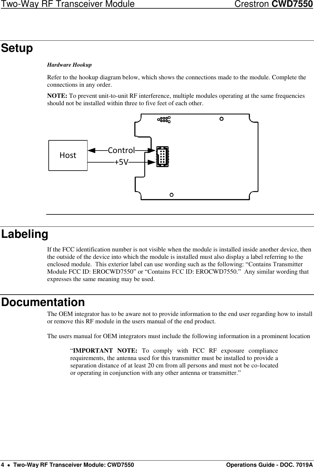 Two-Way RF Transceiver Module  Crestron CWD7550 4    Two-Way RF Transceiver Module: CWD7550  Operations Guide - DOC. 7019A Setup Hardware Hookup Refer to the hookup diagram below, which shows the connections made to the module. Complete the connections in any order.  NOTE: To prevent unit-to-unit RF interference, multiple modules operating at the same frequencies should not be installed within three to five feet of each other. Host +5VControl  Labeling If the FCC identification number is not visible when the module is installed inside another device, then the outside of the device into which the module is installed must also display a label referring to the enclosed module.  This exterior label can use wording such as the following: “Contains Transmitter Module FCC ID: EROCWD7550” or “Contains FCC ID: EROCWD7550.”  Any similar wording that expresses the same meaning may be used. Documentation The OEM integrator has to be aware not to provide information to the end user regarding how to install or remove this RF module in the users manual of the end product.  The users manual for OEM integrators must include the following information in a prominent location   “IMPORTANT  NOTE:  To  comply  with  FCC  RF  exposure  compliance requirements, the antenna used for this transmitter must be installed to provide a separation distance of at least 20 cm from all persons and must not be co-located or operating in conjunction with any other antenna or transmitter.” 