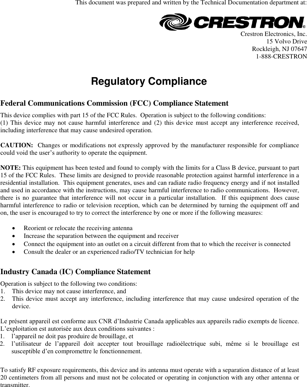   This document was prepared and written by the Technical Documentation department at:   Crestron Electronics, Inc. 15 Volvo Drive Rockleigh, NJ 07647 1-888-CRESTRON   Regulatory Compliance     Federal Communications Commission (FCC) Compliance Statement This device complies with part 15 of the FCC Rules.  Operation is subject to the following conditions: (1) This  device  may not cause  harmful  interference  and  (2)  this device  must accept any interference  received, including interference that may cause undesired operation.  CAUTION:  Changes or modifications not expressly approved by the manufacturer responsible for compliance could void the user’s authority to operate the equipment.  NOTE: This equipment has been tested and found to comply with the limits for a Class B device, pursuant to part 15 of the FCC Rules.  These limits are designed to provide reasonable protection against harmful interference in a residential installation.  This equipment generates, uses and can radiate radio frequency energy and if not installed and used in accordance with the instructions, may cause harmful interference to radio communications.  However, there is no  guarantee  that  interference will not occur  in a particular installation.   If this equipment  does  cause harmful interference to radio or television reception, which can be determined by turning the equipment off and on, the user is encouraged to try to correct the interference by one or more if the following measures:   Reorient or relocate the receiving antenna  Increase the separation between the equipment and receiver  Connect the equipment into an outlet on a circuit different from that to which the receiver is connected  Consult the dealer or an experienced radio/TV technician for help      Industry Canada (IC) Compliance Statement Operation is subject to the following two conditions: 1. This device may not cause interference, and 2. This device must accept any interference, including interference that may cause undesired operation of the device.  Le présent appareil est conforme aux CNR d’Industrie Canada applicables aux appareils radio exempts de licence. L’exploitation est autorisée aux deux conditions suivantes : 1. l’appareil ne doit pas produire de brouillage, et 2. l’utilisateur  de  l’appareil  doit  accepter  tout  brouillage  radioélectrique  subi,  même  si  le  brouillage  est susceptible d’en compromettre le fonctionnement.      To satisfy RF exposure requirements, this device and its antenna must operate with a separation distance of at least 20 centimeters from all persons and must not be colocated or operating in conjunction with any other antenna or transmitter.       