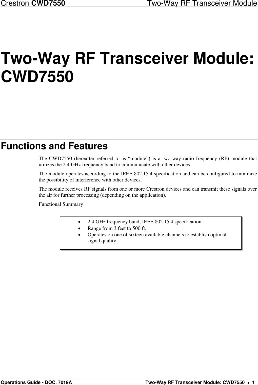 Crestron CWD7550  Two-Way RF Transceiver Module Operations Guide - DOC. 7019A   Two-Way RF Transceiver Module: CWD7550    1  2.4 GHz frequency band, IEEE 802.15.4 specification  Range from 3 feet to 500 ft.  Operates on one of sixteen available channels to establish optimal signal quality Two-Way RF Transceiver Module: CWD7550 Functions and Features The  CWD7550  (hereafter referred  to  as  “module”)  is a two-way  radio frequency  (RF)  module that utilizes the 2.4 GHz frequency band to communicate with other devices. The module operates according to the IEEE 802.15.4 specification and can be configured to minimize the possibility of interference with other devices.  The module receives RF signals from one or more Crestron devices and can transmit these signals over the air for further processing (depending on the application).  Functional Summary      