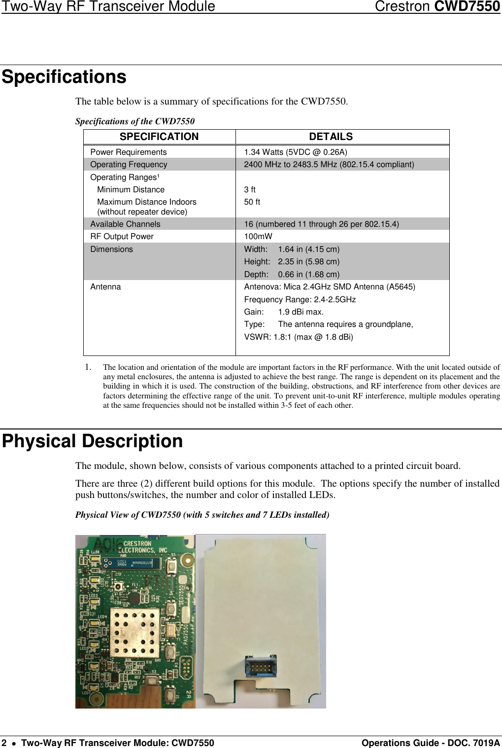 Two-Way RF Transceiver Module  Crestron CWD7550 2    Two-Way RF Transceiver Module: CWD7550  Operations Guide - DOC. 7019A Specifications The table below is a summary of specifications for the CWD7550.  Specifications of the CWD7550 SPECIFICATION DETAILS Power Requirements 1.34 Watts (5VDC @ 0.26A) Operating Frequency 2400 MHz to 2483.5 MHz (802.15.4 compliant) Operating Ranges¹   Minimum Distance   Maximum Distance Indoors    (without repeater device)  3 ft 50 ft  Available Channels 16 (numbered 11 through 26 per 802.15.4)  RF Output Power 100mW Dimensions Width:  1.64 in (4.15 cm) Height:  2.35 in (5.98 cm) Depth:  0.66 in (1.68 cm) Antenna Antenova: Mica 2.4GHz SMD Antenna (A5645) Frequency Range: 2.4-2.5GHz Gain:  1.9 dBi max. Type:  The antenna requires a groundplane, VSWR: 1.8:1 (max @ 1.8 dBi)   1. The location and orientation of the module are important factors in the RF performance. With the unit located outside of any metal enclosures, the antenna is adjusted to achieve the best range. The range is dependent on its placement and the building in which it is used. The construction of the building, obstructions, and RF interference from other devices are factors determining the effective range of the unit. To prevent unit-to-unit RF interference, multiple modules operating at the same frequencies should not be installed within 3-5 feet of each other. Physical Description The module, shown below, consists of various components attached to a printed circuit board.  There are three (2) different build options for this module.  The options specify the number of installed push buttons/switches, the number and color of installed LEDs. Physical View of CWD7550 (with 5 switches and 7 LEDs installed) 