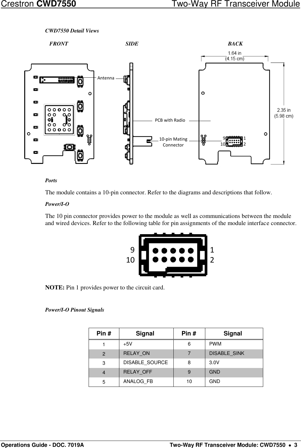 Crestron CWD7550  Two-Way RF Transceiver Module Operations Guide - DOC. 7019A   Two-Way RF Transceiver Module: CWD7550    3 CWD7550 Detail Views    FRONT      SIDE               BACK Antenna10-pin Mating ConnectorPCB with Radio91012 Ports The module contains a 10-pin connector. Refer to the diagrams and descriptions that follow.  Power/I-O The 10 pin connector provides power to the module as well as communications between the module and wired devices. Refer to the following table for pin assignments of the module interface connector. 91012 NOTE: Pin 1 provides power to the circuit card.  Power/I-O Pinout Signals  Pin # Signal Pin # Signal 1 +5V 6 PWM 2 RELAY_ON 7 DISABLE_SINK 3 DISABLE_SOURCE 8 3.0V 4 RELAY_OFF 9 GND 5 ANALOG_FB 10 GND   