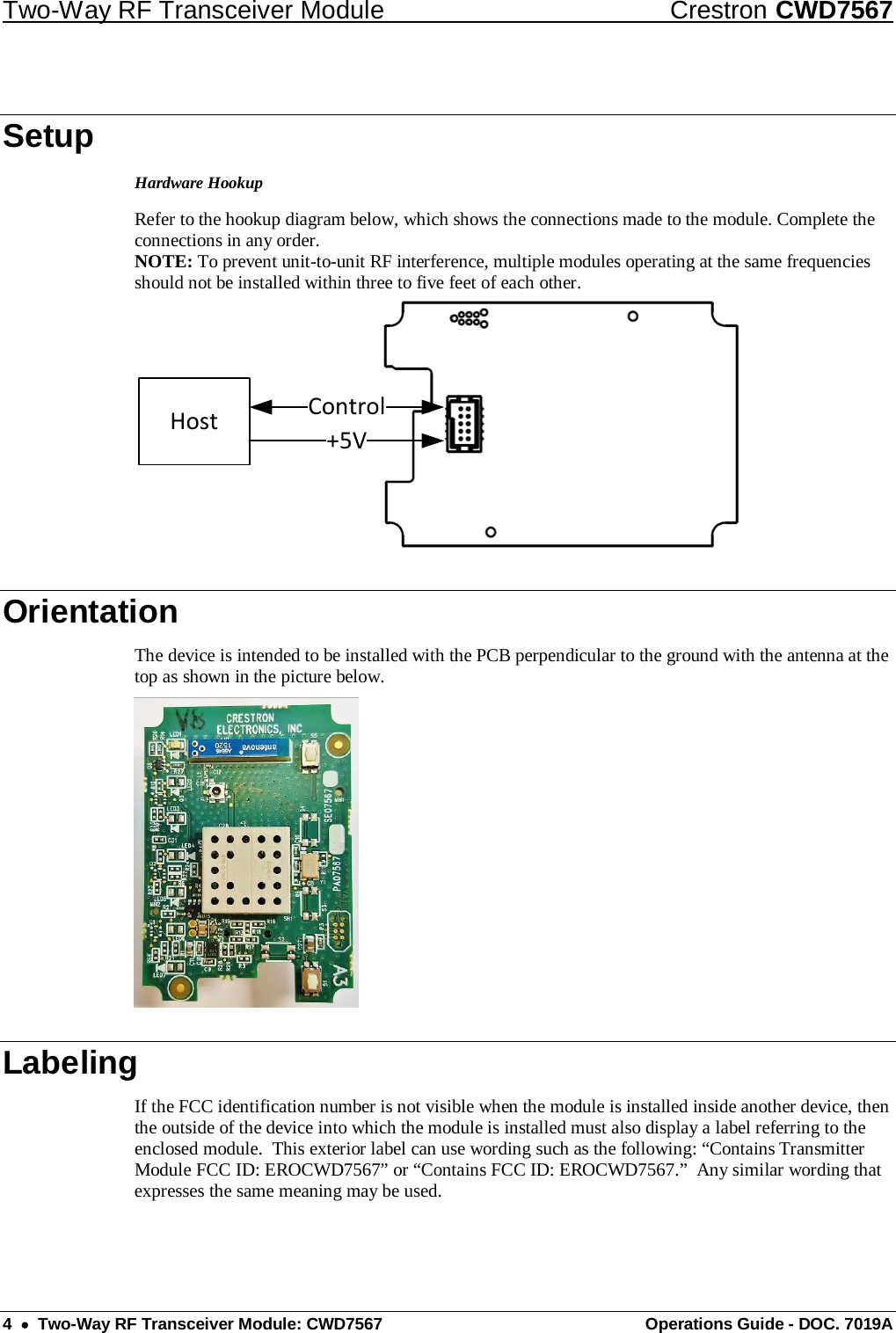 Two-Way RF Transceiver Module Crestron CWD7567 4  •  Two-Way RF Transceiver Module: CWD7567 Operations Guide - DOC. 7019A Setup Hardware Hookup Refer to the hookup diagram below, which shows the connections made to the module. Complete the connections in any order.  NOTE: To prevent unit-to-unit RF interference, multiple modules operating at the same frequencies should not be installed within three to five feet of each other. Host +5VControl Orientation The device is intended to be installed with the PCB perpendicular to the ground with the antenna at the top as shown in the picture below.  Labeling If the FCC identification number is not visible when the module is installed inside another device, then the outside of the device into which the module is installed must also display a label referring to the enclosed module.  This exterior label can use wording such as the following: “Contains Transmitter Module FCC ID: EROCWD7567” or “Contains FCC ID: EROCWD7567.”  Any similar wording that expresses the same meaning may be used. 