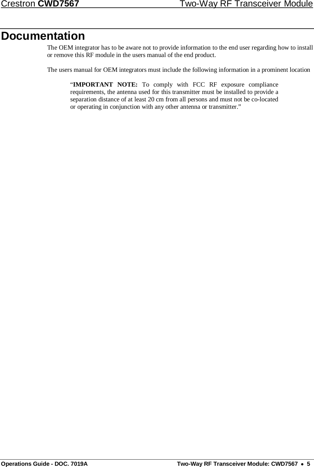 Crestron CWD7567 Two-Way RF Transceiver Module Operations Guide - DOC. 7019A  Two-Way RF Transceiver Module: CWD7567  •  5 Documentation The OEM integrator has to be aware not to provide information to the end user regarding how to install or remove this RF module in the users manual of the end product.  The users manual for OEM integrators must include the following information in a prominent location   “IMPORTANT NOTE: To comply with FCC RF exposure compliance requirements, the antenna used for this transmitter must be installed to provide a separation distance of at least 20 cm from all persons and must not be co-located or operating in conjunction with any other antenna or transmitter.” 