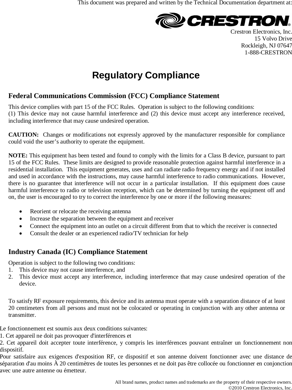   This document was prepared and written by the Technical Documentation department at:   Crestron Electronics, Inc. 15 Volvo Drive Rockleigh, NJ 07647 1-888-CRESTRON   Regulatory Compliance     Federal Communications Commission (FCC) Compliance Statement This device complies with part 15 of the FCC Rules.  Operation is subject to the following conditions: (1) This device may not cause harmful interference and (2) this device must accept any interference received, including interference that may cause undesired operation.  CAUTION:  Changes or modifications not expressly approved by the manufacturer responsible for compliance could void the user’s authority to operate the equipment.  NOTE: This equipment has been tested and found to comply with the limits for a Class B device, pursuant to part 15 of the FCC Rules.  These limits are designed to provide reasonable protection against harmful interference in a residential installation.  This equipment generates, uses and can radiate radio frequency energy and if not installed and used in accordance with the instructions, may cause harmful interference to radio communications.  However, there is no guarantee that interference will not occur in a particular installation.  If this equipment does cause harmful interference to radio or television reception, which can be determined by turning the equipment off and on, the user is encouraged to try to correct the interference by one or more if the following measures:  • Reorient or relocate the receiving antenna • Increase the separation between the equipment and receiver • Connect the equipment into an outlet on a circuit different from that to which the receiver is connected • Consult the dealer or an experienced radio/TV technician for help      Industry Canada (IC) Compliance Statement Operation is subject to the following two conditions: 1. This device may not cause interference, and 2. This device must accept any interference, including interference that may cause undesired operation of the device.      To satisfy RF exposure requirements, this device and its antenna must operate with a separation distance of at least 20 centimeters from all persons and must not be colocated or operating in conjunction with any other antenna or transmitter.   Le fonctionnement est soumis aux deux conditions suivantes: 1. Cet appareil ne doit pas provoquer d&apos;interférences et 2. Cet appareil doit accepter toute interférence, y compris les interférences pouvant entraîner un fonctionnement non dispositif. Pour satisfaire aux exigences d&apos;exposition RF, ce dispositif et son antenne doivent fonctionner avec une distance de séparation d&apos;au moins À 20 centimètres de toutes les personnes et ne doit pas être collocée ou fonctionner en conjonction avec une autre antenne ou émetteur.  All brand names, product names and trademarks are the property of their respective owners. ©2010 Crestron Electronics, Inc. 