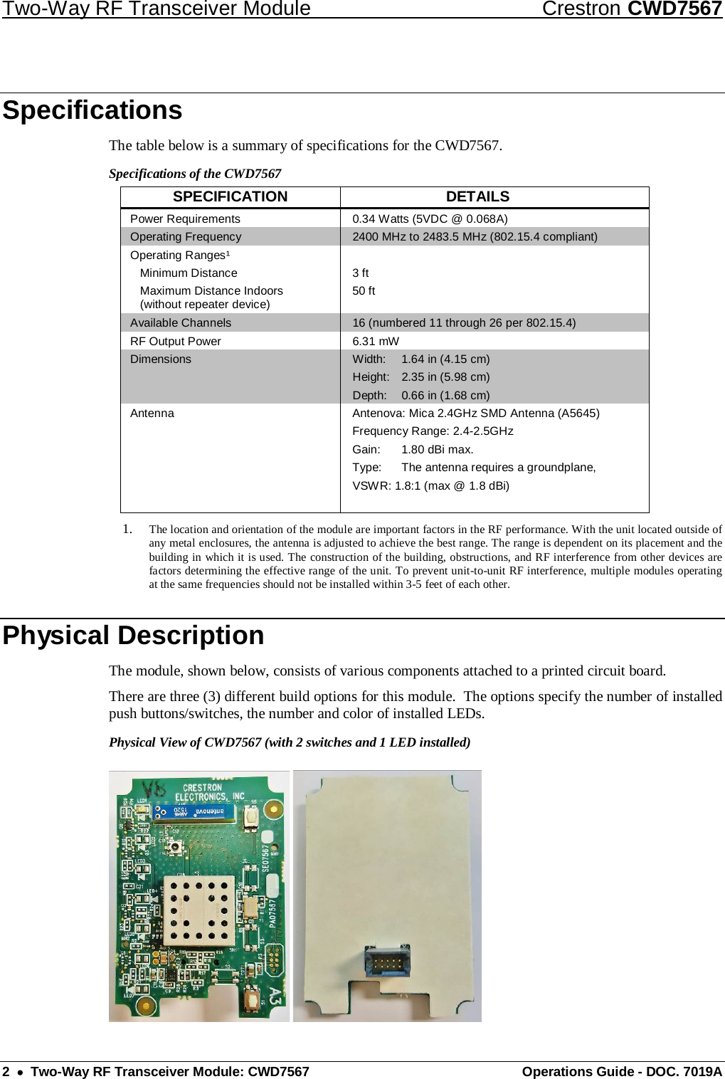 Two-Way RF Transceiver Module Crestron CWD7567 2  •  Two-Way RF Transceiver Module: CWD7567 Operations Guide - DOC. 7019A Specifications The table below is a summary of specifications for the CWD7567.  Specifications of the CWD7567 SPECIFICATION DETAILS Power Requirements 0.34 Watts (5VDC @ 0.068A) Operating Frequency 2400 MHz to 2483.5 MHz (802.15.4 compliant) Operating Ranges¹  Minimum Distance  Maximum Distance Indoors   (without repeater device)  3 ft 50 ft  Available Channels 16 (numbered 11 through 26 per 802.15.4)  RF Output Power 6.31 mW Dimensions Width: 1.64 in (4.15 cm) Height: 2.35 in (5.98 cm) Depth: 0.66 in (1.68 cm) Antenna Antenova: Mica 2.4GHz SMD Antenna (A5645) Frequency Range: 2.4-2.5GHz Gain: 1.80 dBi max. Type: The antenna requires a groundplane, VSWR: 1.8:1 (max @ 1.8 dBi)    1. The location and orientation of the module are important factors in the RF performance. With the unit located outside of any metal enclosures, the antenna is adjusted to achieve the best range. The range is dependent on its placement and the building in which it is used. The construction of the building, obstructions, and RF interference from other devices are factors determining the effective range of the unit. To prevent unit-to-unit RF interference, multiple modules operating at the same frequencies should not be installed within 3-5 feet of each other. Physical Description The module, shown below, consists of various components attached to a printed circuit board.  There are three (3) different build options for this module.  The options specify the number of installed push buttons/switches, the number and color of installed LEDs. Physical View of CWD7567 (with 2 switches and 1 LED installed)  