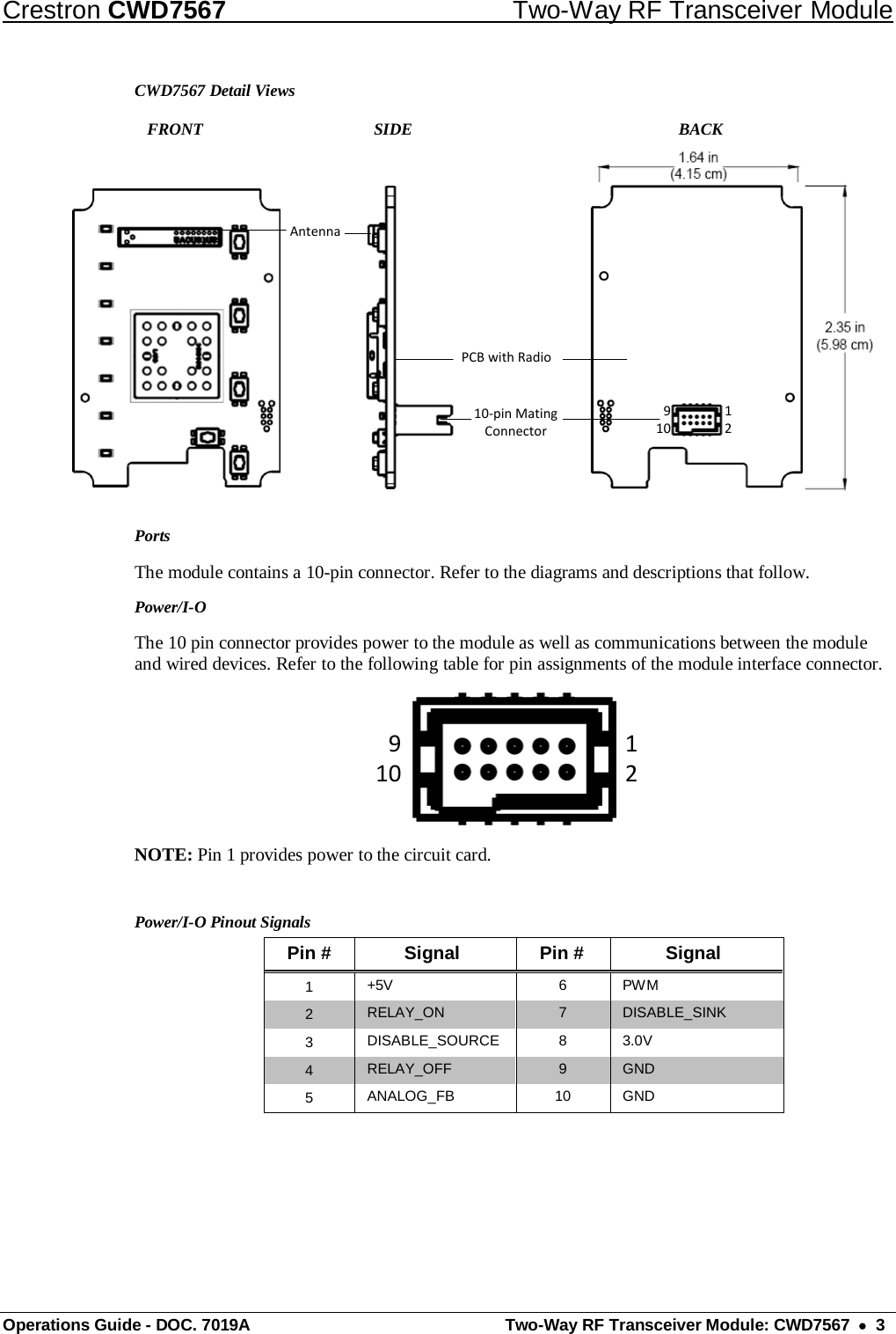 Crestron CWD7567 Two-Way RF Transceiver Module Operations Guide - DOC. 7019A  Two-Way RF Transceiver Module: CWD7567  •  3 CWD7567 Detail Views    FRONT      SIDE               BACK Antenna10-pin Mating ConnectorPCB with Radio91012 Ports The module contains a 10-pin connector. Refer to the diagrams and descriptions that follow.  Power/I-O The 10 pin connector provides power to the module as well as communications between the module and wired devices. Refer to the following table for pin assignments of the module interface connector. 91012 NOTE: Pin 1 provides power to the circuit card.  Power/I-O Pinout Signals Pin # Signal Pin # Signal 1  +5V  6  PWM 2  RELAY_ON  7  DISABLE_SINK 3  DISABLE_SOURCE  8  3.0V 4  RELAY_OFF  9  GND 5  ANALOG_FB  10 GND   