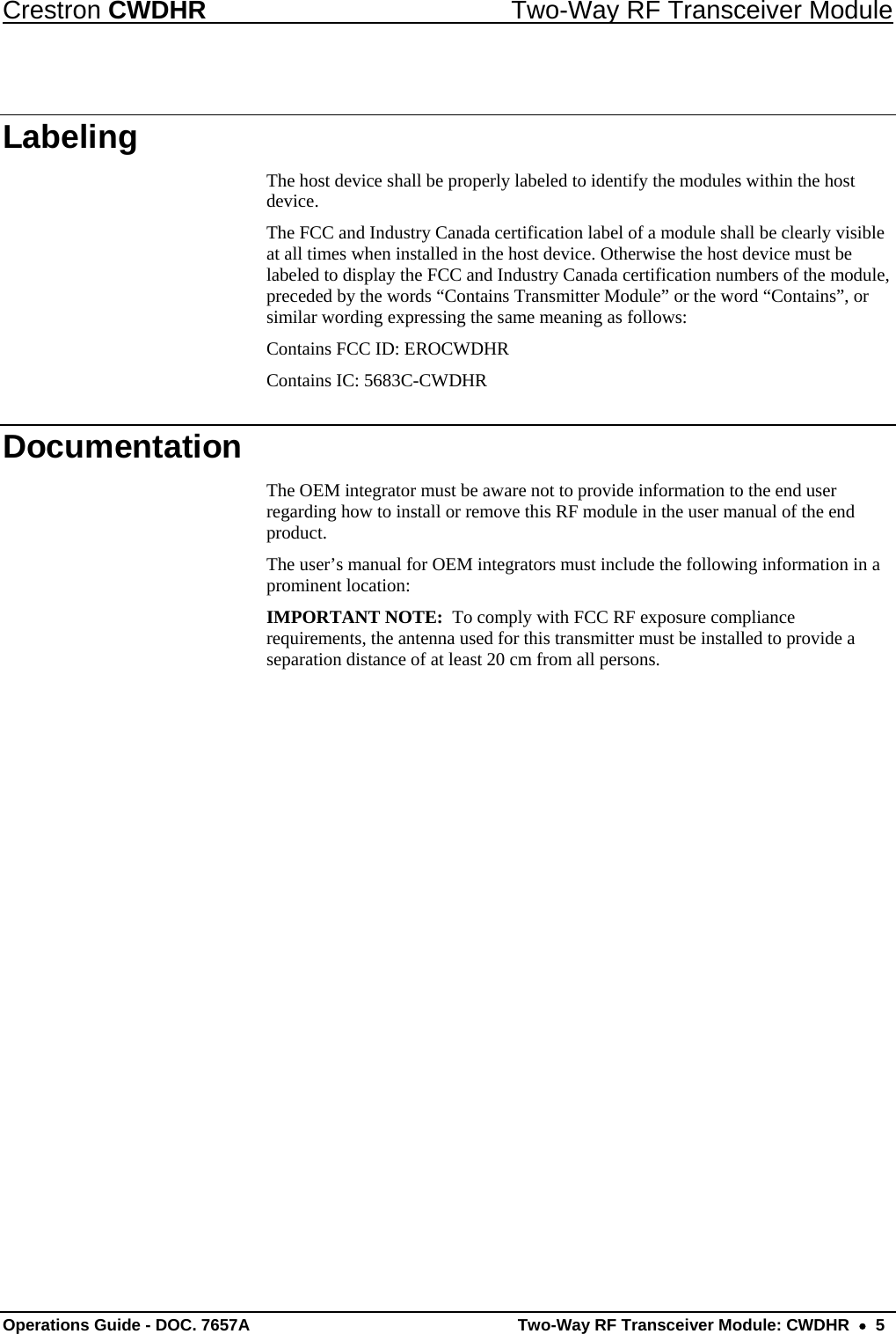 Crestron CWDHR  Two-Way RF Transceiver Module Operations Guide - DOC. 7657A  Two-Way RF Transceiver Module: CWDHR    5 Labeling The host device shall be properly labeled to identify the modules within the host device. The FCC and Industry Canada certification label of a module shall be clearly visible at all times when installed in the host device. Otherwise the host device must be labeled to display the FCC and Industry Canada certification numbers of the module, preceded by the words “Contains Transmitter Module” or the word “Contains”, or similar wording expressing the same meaning as follows: Contains FCC ID: EROCWDHR Contains IC: 5683C-CWDHR Documentation The OEM integrator must be aware not to provide information to the end user regarding how to install or remove this RF module in the user manual of the end product. The user’s manual for OEM integrators must include the following information in a prominent location: IMPORTANT NOTE:  To comply with FCC RF exposure compliance requirements, the antenna used for this transmitter must be installed to provide a separation distance of at least 20 cm from all persons.  