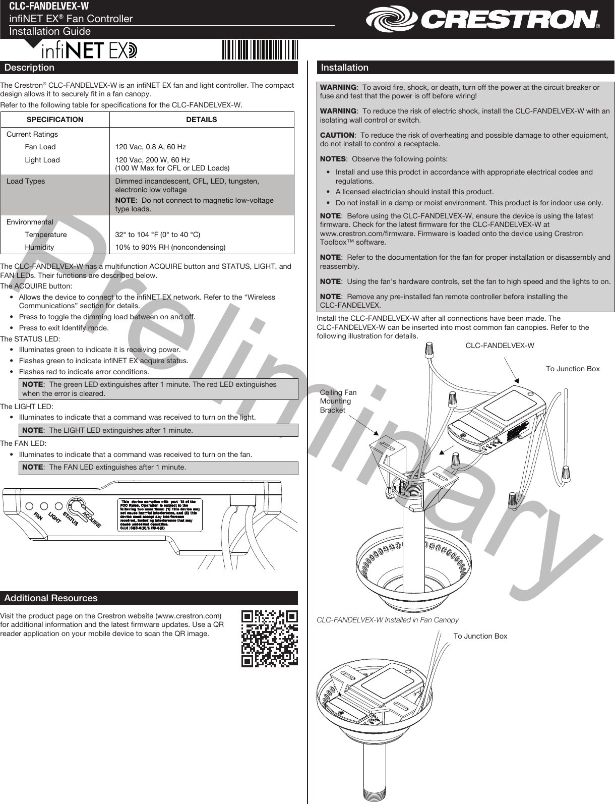 PreliminaryCLC-FANDELVEX-WinNET EX® Fan ControllerInstallation GuideDescriptionThe Crestron® CLC-FANDELVEX-W is an inNET EX fan and light controller. The compact design allows it to securely t in a fan canopy.Refer to the following table for specications for the CLC-FANDELVEX-W.InstallationWARNING:  To avoid re, shock, or death, turn off the power at the circuit breaker or fuse and test that the power is off before wiring! WARNING:  To reduce the risk of electric shock, install the CLC-FANDELVEX-W with an isolating wall control or switch.CAUTION:  To reduce the risk of overheating and possible damage to other equipment, do not install to control a receptacle.NOTES:  Observe the following points:  •  Install and use this prodct in accordance with appropriate electrical codes and regulations.  •  A licensed electrician should install this product.  •  Do not install in a damp or moist environment. This product is for indoor use only.NOTE:  Before using the CLC-FANDELVEX-W, ensure the device is using the latest rmware. Check for the latest rmware for the CLC-FANDELVEX-W at www . crestron . com / rmware. Firmware is loaded onto the device using Crestron Toolbox™ software.NOTE:  Refer to the documentation for the fan for proper installation or disassembly and reassembly.NOTE:  Using the fan’s hardware controls, set the fan to high speed and the lights to on.NOTE:  Remove any pre-installed fan remote controller before installing the CLC-FANDELVEX.Install the CLC-FANDELVEX-W after all connections have been made. The CLC-FANDELVEX-W can be inserted into most common fan canopies. Refer to the following illustration for details.Additional ResourcesVisit the product page on the Crestron website (www.crestron.com) for additional information and the latest rmware updates. Use a QR reader application on your mobile device to scan the QR image.To Junction BoxCLC-FANDELVEX-WCeiling Fan Mounting BracketTo Junction BoxCLC-FANDELVEX-W Installed in Fan CanopyThe CLC-FANDELVEX-W has a multifunction ACQUIRE button and STATUS, LIGHT, and FAN LEDs. Their functions are described below.The ACQUIRE button:  •  Allows the device to connect to the inNET EX network. Refer to the “Wireless Communications” section for details.  •  Press to toggle the dimming load between on and off.  •  Press to exit Identify mode.The STATUS LED:  •  Illuminates green to indicate it is receiving power.  •  Flashes green to indicate inNET EX acquire status.  •  Flashes red to indicate error conditions.NOTE:  The green LED extinguishes after 1 minute. The red LED extinguishes when the error is cleared.The LIGHT LED:  •  Illuminates to indicate that a command was received to turn on the light. NOTE:  The LIGHT LED extinguishes after 1 minute.The FAN LED:  •  Illuminates to indicate that a command was received to turn on the fan. NOTE:  The FAN LED extinguishes after 1 minute.SPECIFICATION  DETAILS Current Ratings     Fan Load  120 Vac, 0.8 A, 60 Hz   Light Load  120 Vac, 200 W, 60 Hz  (100 W Max for CFL or LED Loads) Load Types  Dimmed incandescent, CFL, LED, tungsten, electronic low voltage NOTE:  Do not connect to magnetic low-voltage type loads. Environmental     Temperature  32° to 104 °F (0° to 40 °C)   Humidity  10% to 90% RH (noncondensing)  