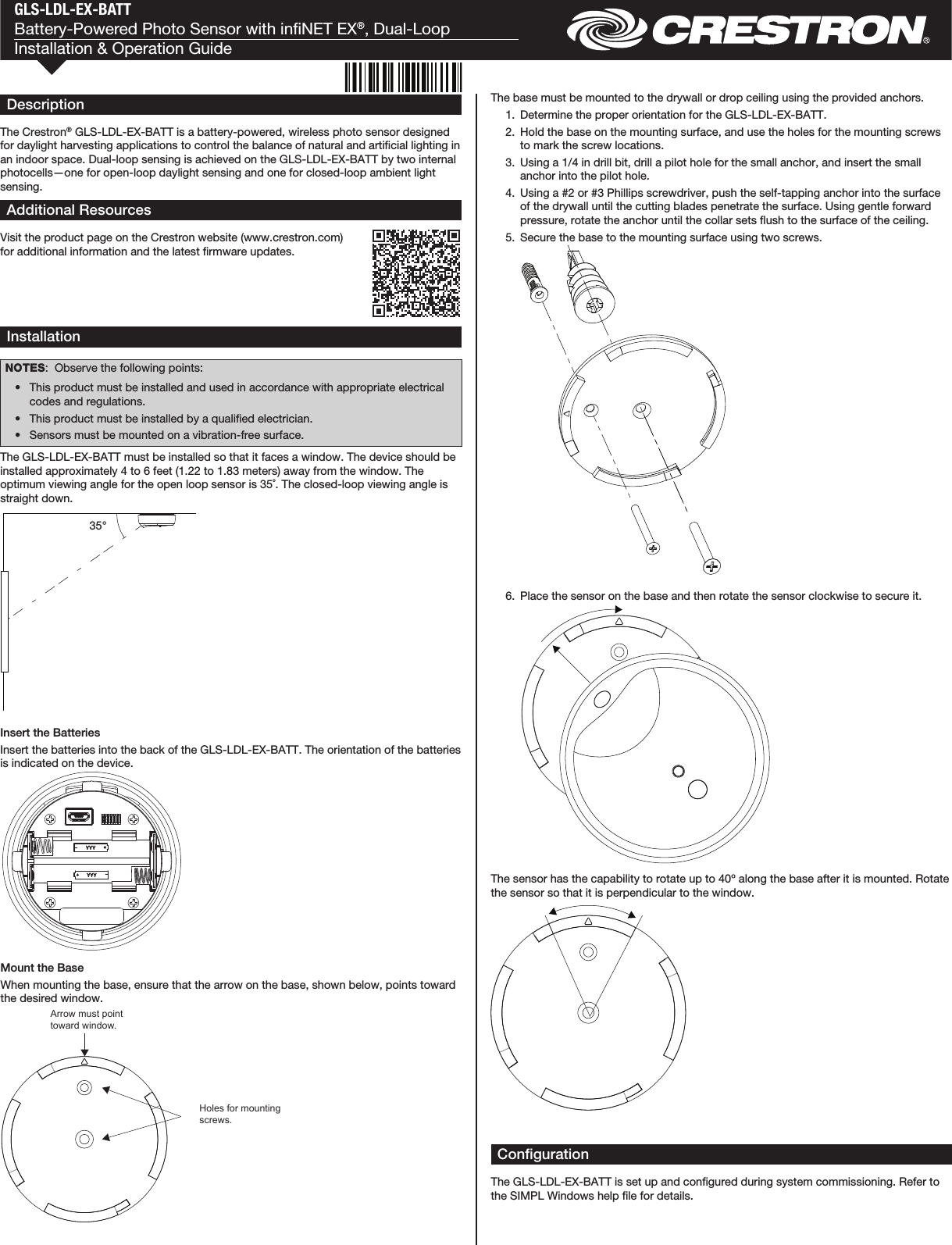 GLS-LDL-EX-BATTBattery-Powered Photo Sensor with inNET EX®, Dual-LoopInstallation &amp; Operation GuideDescriptionThe Crestron® GLS-LDL-EX-BATT is a battery-powered, wireless photo sensor designed for daylight harvesting applications to control the balance of natural and articial lighting in an indoor space. Dual-loop sensing is achieved on the GLS-LDL-EX-BATT by two internal photocells—one for open-loop daylight sensing and one for closed-loop ambient light sensing.InstallationNOTES:  Observe the following points:  •  This product must be installed and used in accordance with appropriate electrical codes and regulations.  •  This product must be installed by a qualied electrician.  •  Sensors must be mounted on a vibration-free surface.The GLS-LDL-EX-BATT must be installed so that it faces a window. The device should be installed approximately 4 to 6 feet (1.22 to 1.83 meters) away from the window. The optimum viewing angle for the open loop sensor is 35˚. The closed-loop viewing angle is straight down.Additional ResourcesVisit the product page on the Crestron website (www.crestron.com) for additional information and the latest rmware updates.Arrow must point toward window.Holes for mounting screws.The base must be mounted to the drywall or drop ceiling using the provided anchors.  1.  Determine the proper orientation for the GLS-LDL-EX-BATT.  2.  Hold the base on the mounting surface, and use the holes for the mounting screws to mark the screw locations.  3.  Using a 1/4 in drill bit, drill a pilot hole for the small anchor, and insert the small anchor into the pilot hole.  4.  Using a #2 or #3 Phillips screwdriver, push the self-tapping anchor into the surface of the drywall until the cutting blades penetrate the surface. Using gentle forward pressure, rotate the anchor until the collar sets ush to the surface of the ceiling.  5.  Secure the base to the mounting surface using two screws.  6.  Place the sensor on the base and then rotate the sensor clockwise to secure it.The sensor has the capability to rotate up to 40º along the base after it is mounted. Rotate the sensor so that it is perpendicular to the window.Mount the BaseWhen mounting the base, ensure that the arrow on the base, shown below, points toward the desired window.35°Insert the BatteriesInsert the batteries into the back of the GLS-LDL-EX-BATT. The orientation of the batteries is indicated on the device.CongurationThe GLS-LDL-EX-BATT is set up and congured during system commissioning. Refer to the SIMPL Windows help le for details.