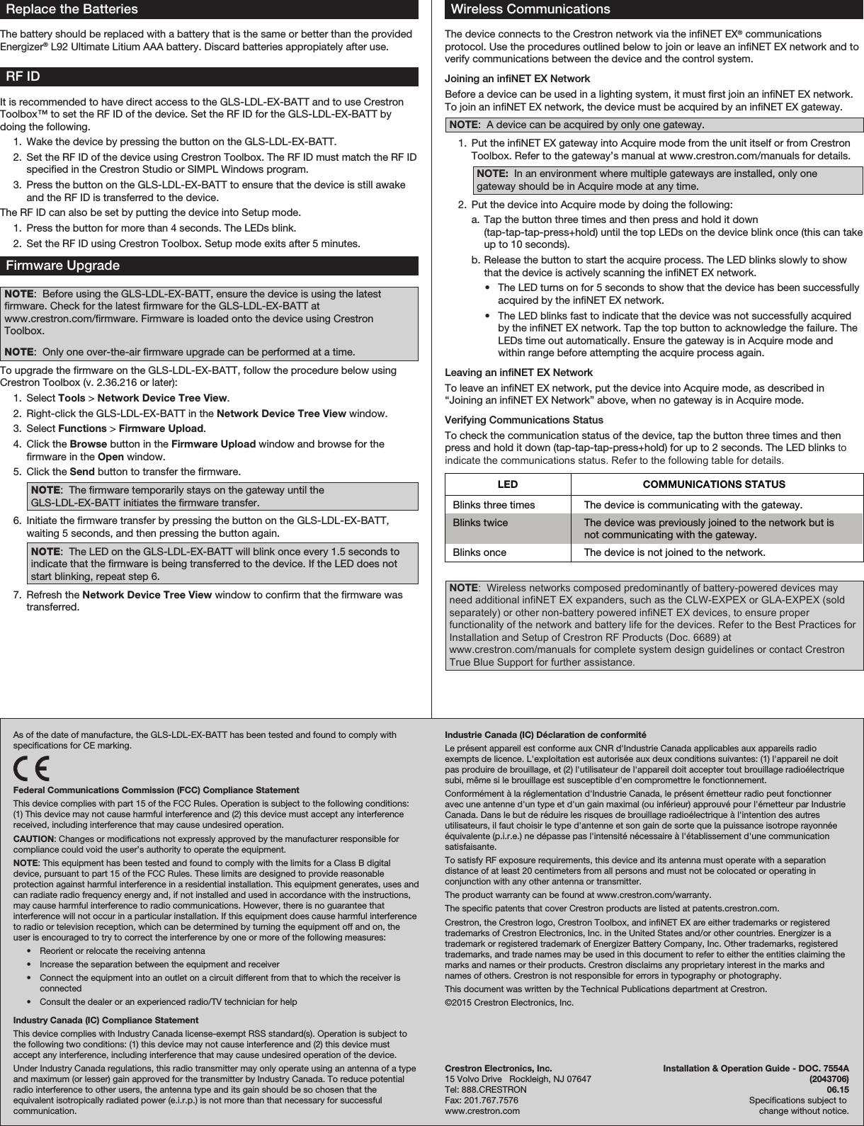 Replace the BatteriesThe battery should be replaced with a battery that is the same or better than the provided Energizer® L92 Ultimate Litium AAA battery. Discard batteries appropiately after use.As of the date of manufacture, the GLS-LDL-EX-BATT has been tested and found to comply with specications for CE marking.Federal Communications Commission (FCC) Compliance StatementThis device complies with part 15 of the FCC Rules. Operation is subject to the following conditions: (1) This device may not cause harmful interference and (2) this device must accept any interference received, including interference that may cause undesired operation.CAUTION: Changes or modications not expressly approved by the manufacturer responsible for compliance could void the user’s authority to operate the equipment.NOTE: This equipment has been tested and found to comply with the limits for a Class B digital device, pursuant to part 15 of the FCC Rules. These limits are designed to provide reasonable protection against harmful interference in a residential installation. This equipment generates, uses and can radiate radio frequency energy and, if not installed and used in accordance with the instructions, may cause harmful interference to radio communications. However, there is no guarantee that interference will not occur in a particular installation. If this equipment does cause harmful interference to radio or television reception, which can be determined by turning the equipment off and on, the user is encouraged to try to correct the interference by one or more of the following measures:  •  Reorient or relocate the receiving antenna  •  Increase the separation between the equipment and receiver  •  Connect the equipment into an outlet on a circuit different from that to which the receiver is connected  •  Consult the dealer or an experienced radio/TV technician for helpIndustry Canada (IC) Compliance StatementThis device complies with Industry Canada license-exempt RSS standard(s). Operation is subject to the following two conditions: (1) this device may not cause interference and (2) this device must accept any interference, including interference that may cause undesired operation of the device.Under Industry Canada regulations, this radio transmitter may only operate using an antenna of a type and maximum (or lesser) gain approved for the transmitter by Industry Canada. To reduce potential radio interference to other users, the antenna type and its gain should be so chosen that the equivalent isotropically radiated power (e.i.r.p.) is not more than that necessary for successful communication.RF IDIt is recommended to have direct access to the GLS-LDL-EX-BATT and to use Crestron Toolbox™ to set the RF ID of the device. Set the RF ID for the GLS-LDL-EX-BATT by doing the following.  1.  Wake the device by pressing the button on the GLS-LDL-EX-BATT.  2.  Set the RF ID of the device using Crestron Toolbox. The RF ID must match the RF ID specied in the Crestron Studio or SIMPL Windows program.  3.  Press the button on the GLS-LDL-EX-BATT to ensure that the device is still awake and the RF ID is transferred to the device.The RF ID can also be set by putting the device into Setup mode.  1.  Press the button for more than 4 seconds. The LEDs blink.  2.  Set the RF ID using Crestron Toolbox. Setup mode exits after 5 minutes.Firmware UpgradeNOTE:  Before using the GLS-LDL-EX-BATT, ensure the device is using the latest rmware. Check for the latest rmware for the GLS-LDL-EX-BATT at www.crestron.com/rmware. Firmware is loaded onto the device using Crestron Toolbox.NOTE:  Only one over-the-air rmware upgrade can be performed at a time.To upgrade the rmware on the GLS-LDL-EX-BATT, follow the procedure below using Crestron Toolbox (v. 2.36.216 or later):  1. Select Tools &gt; Network Device Tree View.  2.  Right-click the GLS-LDL-EX-BATT in the Network Device Tree View window.  3. Select Functions &gt; Firmware Upload.  4.  Click the Browse button in the Firmware Upload window and browse for the rmware in the Open window.   5.  Click the Send button to transfer the rmware. NOTE:  The rmware temporarily stays on the gateway until the GLS-LDL-EX-BATT initiates the rmware transfer.  6.  Initiate the rmware transfer by pressing the button on the GLS-LDL-EX-BATT, waiting 5 seconds, and then pressing the button again. NOTE:  The LED on the GLS-LDL-EX-BATT will blink once every 1.5 seconds to indicate that the rmware is being transferred to the device. If the LED does not start blinking, repeat step 6.  7.  Refresh the Network Device Tree View window to conrm that the rmware was transferred.Wireless CommunicationsThe device connects to the Crestron network via the inNET EX® communications protocol. Use the procedures outlined below to join or leave an inNET EX network and to verify communications between the device and the control system.Joining an inNET EX NetworkBefore a device can be used in a lighting system, it must rst join an inNET EX network. To join an inNET EX network, the device must be acquired by an inNET EX gateway.NOTE:  A device can be acquired by only one gateway.  1.  Put the inNET EX gateway into Acquire mode from the unit itself or from Crestron Toolbox. Refer to the gateway’s manual at www.crestron.com/manuals for details.NOTE:  In an environment where multiple gateways are installed, only one gateway should be in Acquire mode at any time.  2.  Put the device into Acquire mode by doing the following:  a. Tap the button three times and then press and hold it down (tap-tap-tap-press+hold) until the top LEDs on the device blink once (this can take up to 10 seconds).  b. Release the button to start the acquire process. The LED blinks slowly to show that the device is actively scanning the inNET EX network.  •  The LED turns on for 5 seconds to show that the device has been successfully acquired by the infiNET EX network.  •  The LED blinks fast to indicate that the device was not successfully acquired by the infiNET EX network. Tap the top button to acknowledge the failure. The LEDs time out automatically. Ensure the gateway is in Acquire mode and within range before attempting the acquire process again.Leaving an inNET EX NetworkTo leave an inNET EX network, put the device into Acquire mode, as described in “Joining an inNET EX Network” above, when no gateway is in Acquire mode.Verifying Communications StatusTo check the communication status of the device, tap the button three times and then press and hold it down (tap-tap-tap-press+hold) for up to 2 seconds. The LED blinks to indicate the communications status. Refer to the following table for details.NOTE:  Wireless networks composed predominantly of battery-powered devices may need additional infiNET EX expanders, such as the CLW-EXPEX or GLA-EXPEX (sold separately) or other non-battery powered infiNET EX devices, to ensure proper functionality of the network and battery life for the devices. Refer to the Best Practices for Installation and Setup of Crestron RF Products (Doc. 6689) at www.crestron.com/manuals for complete system design guidelines or contact Crestron True Blue Support for further assistance. Crestron Electronics, Inc.  Installation &amp; Operation Guide - DOC. 7554A15 Volvo Drive   Rockleigh, NJ 07647  (2043706)Tel: 888.CRESTRON  06.15Fax: 201.767.7576   Specications subject to www.crestron.com  change without notice.Industrie Canada (IC) Déclaration de conformitéLe présent appareil est conforme aux CNR d&apos;Industrie Canada applicables aux appareils radio exempts de licence. L&apos;exploitation est autorisée aux deux conditions suivantes: (1) l&apos;appareil ne doit pas produire de brouillage, et (2) l&apos;utilisateur de l&apos;appareil doit accepter tout brouillage radioélectrique subi, même si le brouillage est susceptible d&apos;en compromettre le fonctionnement.Conformément à la réglementation d&apos;Industrie Canada, le présent émetteur radio peut fonctionner avec une antenne d&apos;un type et d&apos;un gain maximal (ou inférieur) approuvé pour l&apos;émetteur par Industrie Canada. Dans le but de réduire les risques de brouillage radioélectrique à l&apos;intention des autres utilisateurs, il faut choisir le type d&apos;antenne et son gain de sorte que la puissance isotrope rayonnée équivalente (p.i.r.e.) ne dépasse pas l&apos;intensité nécessaire à l&apos;établissement d&apos;une communication satisfaisante.To satisfy RF exposure requirements, this device and its antenna must operate with a separation distance of at least 20 centimeters from all persons and must not be colocated or operating in conjunction with any other antenna or transmitter.The product warranty can be found at www.crestron.com/warranty.The specic patents that cover Crestron products are listed at patents.crestron.com.Crestron, the Crestron logo, Crestron Toolbox, and inNET EX are either trademarks or registered trademarks of Crestron Electronics, Inc. in the United States and/or other countries. Energizer is a trademark or registered trademark of Energizer Battery Company, Inc. Other trademarks, registered trademarks, and trade names may be used in this document to refer to either the entities claiming the marks and names or their products. Crestron disclaims any proprietary interest in the marks and names of others. Crestron is not responsible for errors in typography or photography.This document was written by the Technical Publications department at Crestron.©2015 Crestron Electronics, Inc.LED  COMMUNICATIONS STATUS Blinks three times  The device is communicating with the gateway. Blinks twice  The device was previously joined to the network but is not communicating with the gateway. Blinks once  The device is not joined to the network.  