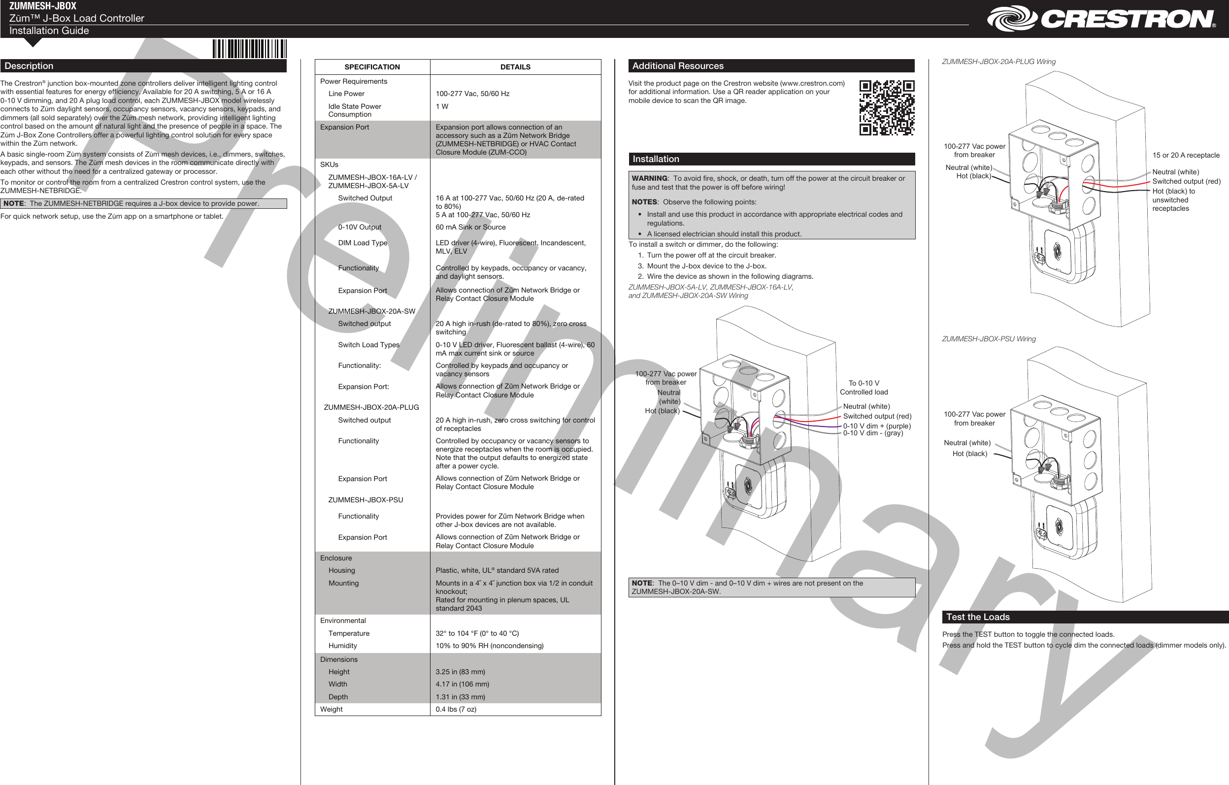 PreliminaryZUMMESH-JBOXZūm™ J-Box Load ControllerInstallation Guide DescriptionThe Crestron® junction box-mounted zone controllers deliver intelligent lighting control with essential features for energy efciency. Available for 20 A switching, 5 A or 16 A 0-10 V dimming, and 20 A plug load control, each ZUMMESH-JBOX model wirelessly connects to Zūm daylight sensors, occupancy sensors, vacancy sensors, keypads, and dimmers (all sold separately) over the Zūm mesh network, providing intelligent lighting control based on the amount of natural light and the presence of people in a space. The Zūm J-Box Zone Controllers offer a powerful lighting control solution for every space within the Zūm network.A basic single-room Zūm system consists of Zūm mesh devices, i.e., dimmers, switches, keypads, and sensors. The Zūm mesh devices in the room communicate directly with each other without the need for a centralized gateway or processor.To monitor or control the room from a centralized Crestron control system, use the ZUMMESH-NETBRIDGE.NOTE:  The ZUMMESH-NETBRIDGE requires a J-box device to provide power.For quick network setup, use the Zūm app on a smartphone or tablet.Additional ResourcesVisit the product page on the Crestron website (www.crestron.com) for additional information. Use a QR reader application on your mobile device to scan the QR image.InstallationWARNING:  To avoid re, shock, or death, turn off the power at the circuit breaker or fuse and test that the power is off before wiring! NOTES:  Observe the following points:  •  Install and use this product in accordance with appropriate electrical codes and regulations.  •  A licensed electrician should install this product.To install a switch or dimmer, do the following:  1.  Turn the power off at the circuit breaker.  3.  Mount the J-box device to the J-box.  2.  Wire the device as shown in the following diagrams.ZUMMESH-JBOX-5A-LV, ZUMMESH-JBOX-16A-LV, and ZUMMESH-JBOX-20A-SW WiringTest the LoadsPress the TEST button to toggle the connected loads. Press and hold the TEST button to cycle dim the connected loads (dimmer models only).ZUMMESH-JBOX-PSU WiringNOTE:  The 0–10 V dim - and 0–10 V dim + wires are not present on the ZUMMESH-JBOX-20A-SW.ZUMMESH-JBOX-20A-PLUG WiringSPECIFICATION  DETAILS Power Requirements     Line Power  100-277 Vac, 50/60 Hz   Idle State Power Consumption 1 W Expansion Port  Expansion port allows connection of an accessory such as a Zūm Network Bridge (ZUMMESH-NETBRIDGE) or HVAC Contact Closure Module (ZUM-CCO) SKUs      ZUMMESH-JBOX-16A-LV / ZUMMESH-JBOX-5A-LV       Switched Output  16 A at 100-277 Vac, 50/60 Hz (20 A, de-rated  to 80%) 5 A at 100-277 Vac, 50/60 Hz      0-10V Output  60 mA Sink or Source      DIM Load Type  LED driver (4-wire), Fluorescent, Incandescent, MLV, ELV      Functionality  Controlled by keypads, occupancy or vacancy, and daylight sensors.      Expansion Port  Allows connection of Zūm Network Bridge or Relay Contact Closure Module   ZUMMESH-JBOX-20A-SW        Switched output  20 A high in-rush (de-rated to 80%), zero cross switching      Switch Load Types  0-10 V LED driver, Fluorescent ballast (4-wire), 60 mA max current sink or source      Functionality:  Controlled by keypads and occupancy or vacancy sensors      Expansion Port:  Allows connection of Zūm Network Bridge or Relay Contact Closure Module ZUMMESH-JBOX-20A-PLUG        Switched output  20 A high in-rush, zero cross switching for control of receptacles      Functionality  Controlled by occupancy or vacancy sensors to energize receptacles when the room is occupied. Note that the output defaults to energized state after a power cycle.      Expansion Port  Allows connection of Zūm Network Bridge or Relay Contact Closure Module   ZUMMESH-JBOX-PSU        Functionality  Provides power for Zūm Network Bridge when other J-box devices are not available.      Expansion Port  Allows connection of Zūm Network Bridge or Relay Contact Closure Module Enclosure     Housing  Plastic, white, UL® standard 5VA rated   Mounting  Mounts in a 4˝ x 4˝ junction box via 1/2 in conduit knockout;  Rated for mounting in plenum spaces, UL standard 2043 Environmental     Temperature  32° to 104 °F (0° to 40 °C)   Humidity  10% to 90% RH (noncondensing) Dimensions     Height  3.25 in (83 mm)   Width  4.17 in (106 mm)   Depth  1.31 in (33 mm) Weight  0.4 lbs (7 oz)  Neutral (white)To 0-10 V Controlled load0-10 V dim + (purple)0-10 V dim - (gray)Switched output (red)Neutral(white)Hot (black)100-277 Vac power from breakerNeutral (white)15 or 20 A receptacleSwitched output (red)Hot (black) to unswitched receptaclesNeutral (white)Hot (black)100-277 Vac power from breakerNeutral (white)Hot (black)100-277 Vac power from breaker