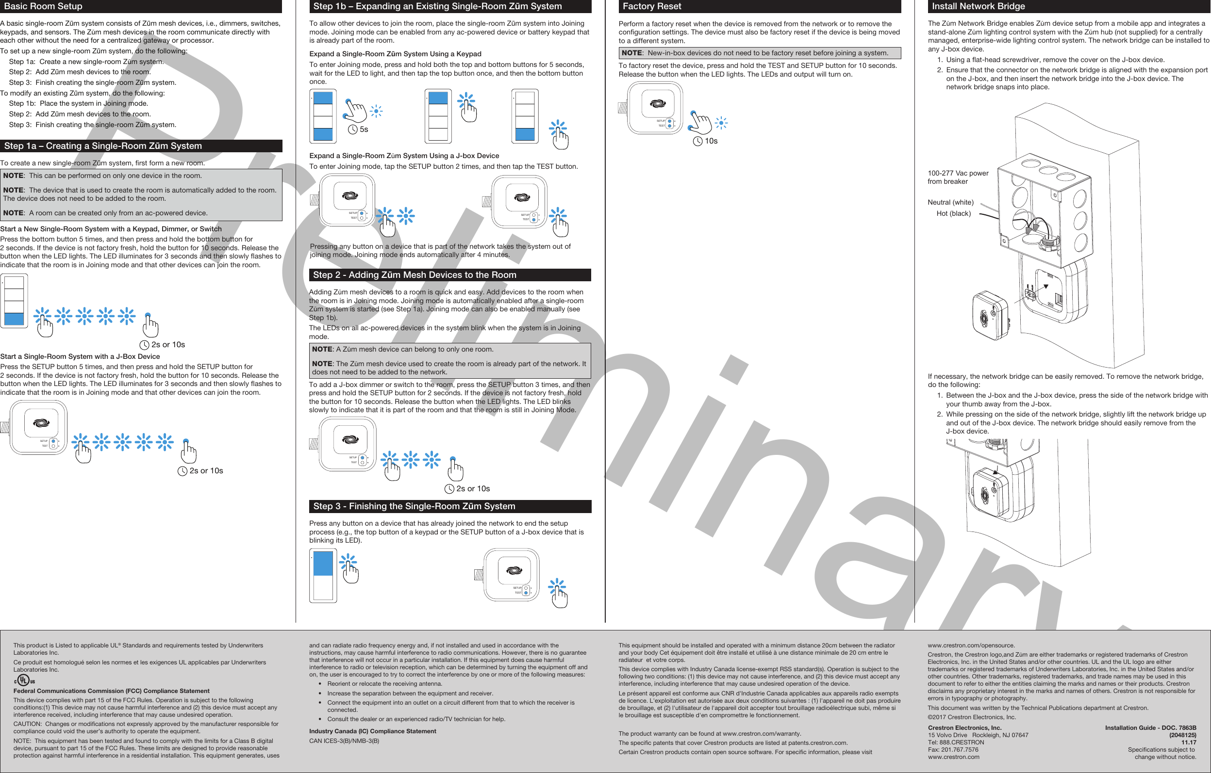 PreliminaryStep 2 - Adding Zūm Mesh Devices to the RoomAdding Zūm mesh devices to a room is quick and easy. Add devices to the room when the room is in Joining mode. Joining mode is automatically enabled after a single-room Zūm system is started (see Step 1a). Joining mode can also be enabled manually (see Step 1b). The LEDs on all ac-powered devices in the system blink when the system is in Joining mode.NOTE: A Zūm mesh device can belong to only one room.NOTE: The Zūm mesh device used to create the room is already part of the network. It does not need to be added to the network.To add a J-box dimmer or switch to the room, press the SETUP button 3 times, and then press and hold the SETUP button for 2 seconds. If the device is not factory fresh, hold the button for 10 seconds. Release the button when the LED lights. The LED blinks slowly to indicate that it is part of the room and that the room is still in Joining Mode.Install Network BridgeThe Zūm Network Bridge enables Zūm device setup from a mobile app and integrates a stand-alone Zūm lighting control system with the Zūm hub (not supplied) for a centrally managed, enterprise-wide lighting control system. The network bridge can be installed to any J-box device.  1.  Using a at-head screwdriver, remove the cover on the J-box device.  2.  Ensure that the connector on the network bridge is aligned with the expansion port on the J-box, and then insert the network bridge into the J-box device. The network bridge snaps into place.Factory ResetPerform a factory reset when the device is removed from the network or to remove the conguration settings. The device must also be factory reset if the device is being moved to a different system.NOTE:  New-in-box devices do not need to be factory reset before joining a system.To factory reset the device, press and hold the TEST and SETUP button for 10 seconds. Release the button when the LED lights. The LEDs and output will turn on.If necessary, the network bridge can be easily removed. To remove the network bridge, do the following:  1.  Between the J-box and the J-box device, press the side of the network bridge with your thumb away from the J-box.  2.  While pressing on the side of the network bridge, slightly lift the network bridge up and out of the J-box device. The network bridge should easily remove from the J-box device.Neutral (white)Hot (black)100-277 Vac power from breakerTESTSETUP2s or 10sTESTSETUP10sBasic Room SetupA basic single-room Zūm system consists of Zūm mesh devices, i.e., dimmers, switches, keypads, and sensors. The Zūm mesh devices in the room communicate directly with each other without the need for a centralized gateway or processor.To set up a new single-room Zūm system, do the following:  Step 1a:  Create a new single-room Zūm system.  Step 2:  Add Zūm mesh devices to the room.  Step 3:  Finish creating the single-room Zūm system.To modify an existing Zūm system, do the following:  Step 1b:  Place the system in Joining mode.  Step 2:  Add Zūm mesh devices to the room.  Step 3:  Finish creating the single-room Zūm system.Step 1a – Creating a Single-Room Zūm SystemTo create a new single-room Zūm system, rst form a new room.NOTE:  This can be performed on only one device in the room.NOTE:  The device that is used to create the room is automatically added to the room. The device does not need to be added to the room.NOTE:  A room can be created only from an ac-powered device.Start a New Single-Room System with a Keypad, Dimmer, or SwitchPress the bottom button 5 times, and then press and hold the bottom button for 2 seconds. If the device is not factory fresh, hold the button for 10 seconds. Release the button when the LED lights. The LED illuminates for 3 seconds and then slowly ashes to indicate that the room is in Joining mode and that other devices can join the room.Start a Single-Room System with a J-Box DevicePress the SETUP button 5 times, and then press and hold the SETUP button for 2 seconds. If the device is not factory fresh, hold the button for 10 seconds. Release the button when the LED lights. The LED illuminates for 3 seconds and then slowly ashes to indicate that the room is in Joining mode and that other devices can join the room.2s or 10sTESTSETUP2s or 10sStep 1b – Expanding an Existing Single-Room Zūm SystemTo allow other devices to join the room, place the single-room Zūm system into Joining mode. Joining mode can be enabled from any ac-powered device or battery keypad that is already part of the room.Expand a Single-Room Zūm System Using a KeypadTo enter Joining mode, press and hold both the top and bottom buttons for 5 seconds, wait for the LED to light, and then tap the top button once, and then the bottom button once.Pressing any button on a device that is part of the network takes the system out of joining mode. Joining mode ends automatically after 4 minutes.Expand a Single-Room Zūm System Using a J-box DeviceTo enter Joining mode, tap the SETUP button 2 times, and then tap the TEST button.TESTSETUPTESTSETUP5sStep 3 - Finishing the Single-Room Zūm SystemPress any button on a device that has already joined the network to end the setup process (e.g., the top button of a keypad or the SETUP button of a J-box device that is blinking its LED).TESTSETUPThis product is Listed to applicable UL® Standards and requirements tested by Underwriters Laboratories Inc.Ce produit est homologué selon les normes et les exigences UL applicables par Underwriters Laboratories Inc.Federal Communications Commission (FCC) Compliance StatementThis device complies with part 15 of the FCC Rules. Operation is subject to the following conditions:(1) This device may not cause harmful interference and (2) this device must accept any interference received, including interference that may cause undesired operation.CAUTION:  Changes or modications not expressly approved by the manufacturer responsible for compliance could void the user’s authority to operate the equipment.NOTE:  This equipment has been tested and found to comply with the limits for a Class B digital device, pursuant to part 15 of the FCC Rules. These limits are designed to provide reasonable protection against harmful interference in a residential installation. This equipment generates, uses Crestron Electronics, Inc.  Installation Guide - DOC. 7863B15 Volvo Drive   Rockleigh, NJ 07647  (2048125)Tel: 888.CRESTRON  11.17Fax: 201.767.7576   Specications subject to www.crestron.com  change without notice.and can radiate radio frequency energy and, if not installed and used in accordance with the instructions, may cause harmful interference to radio communications. However, there is no guarantee that interference will not occur in a particular installation. If this equipment does cause harmful interference to radio or television reception, which can be determined by turning the equipment off and on, the user is encouraged to try to correct the interference by one or more of the following measures:  •  Reorient or relocate the receiving antenna.  •  Increase the separation between the equipment and receiver.  •  Connect the equipment into an outlet on a circuit different from that to which the receiver is connected.  •  Consult the dealer or an experienced radio/TV technician for help.Industry Canada (IC) Compliance StatementCAN ICES-3(B)/NMB-3(B)This equipment should be installed and operated with a minimum distance 20cm between the radiator and your body Cet équipement doit être installé et utilisé à une distance minimale de 20 cm entre le radiateur  et votre corps.This device complies with Industry Canada license-exempt RSS standard(s). Operation is subject to the following two conditions: (1) this device may not cause interference, and (2) this device must accept any interference, including interference that may cause undesired operation of the device.Le présent appareil est conforme aux CNR d&apos;Industrie Canada applicables aux appareils radio exempts de licence. L&apos;exploitation est autorisée aux deux conditions suivantes : (1) l&apos;appareil ne doit pas produire de brouillage, et (2) l&apos;utilisateur de l&apos;appareil doit accepter tout brouillage radioélectrique subi, même si le brouillage est susceptible d&apos;en compromettre le fonctionnement.The product warranty can be found at www.crestron.com/warranty.The specic patents that cover Crestron products are listed at patents.crestron.com.Certain Crestron products contain open source software. For specic information, please visit www.crestron.com/opensource.Crestron, the Crestron logo,and Zūm are either trademarks or registered trademarks of Crestron Electronics, Inc. in the United States and/or other countries. UL and the UL logo are either trademarks or registered trademarks of Underwriters Laboratories, Inc. in the United States and/or other countries. Other trademarks, registered trademarks, and trade names may be used in this document to refer to either the entities claiming the marks and names or their products. Crestron disclaims any proprietary interest in the marks and names of others. Crestron is not responsible for errors in typography or photography.This document was written by the Technical Publications department at Crestron.©2017 Crestron Electronics, Inc.