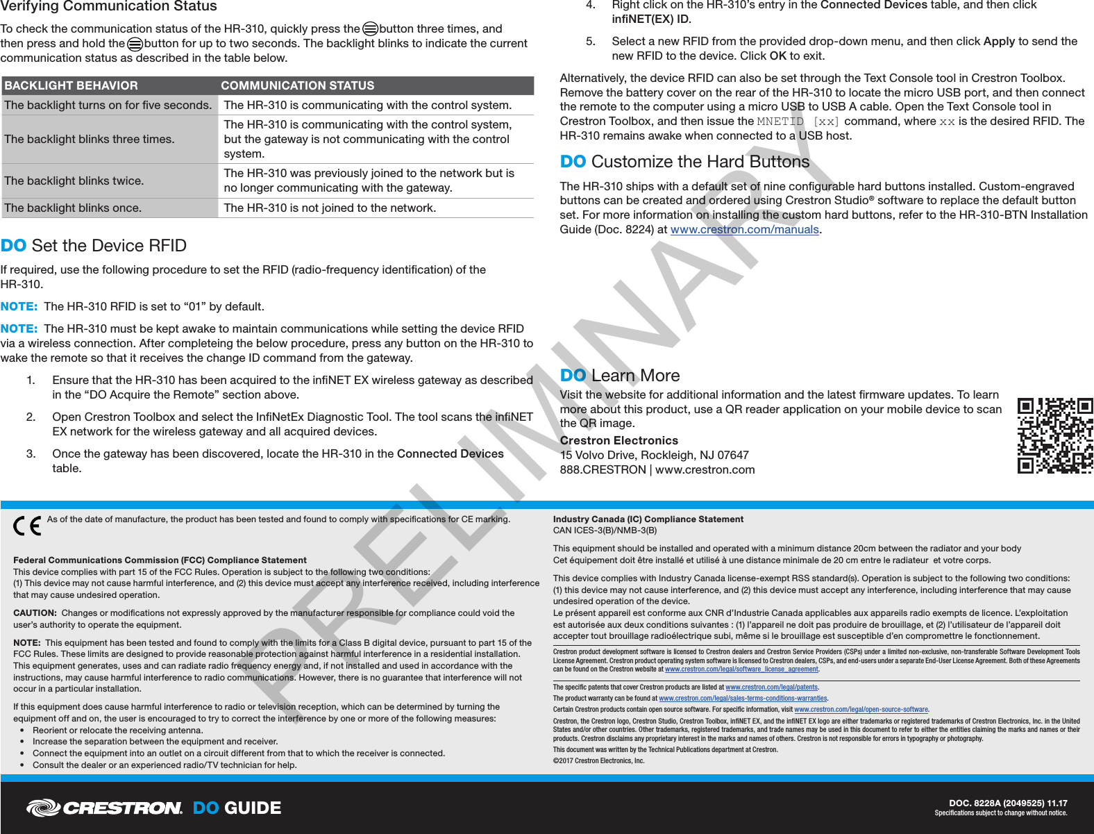 DO GUIDE DOC. 8228A (2049525) 11.17Specications subject to change without notice.Verifying Communication StatusTo check the communication status of the HR-310, quickly press the      button three times, and then press and hold the      button for up to two seconds. The backlight blinks to indicate the current communication status as described in the table below. DO Set the Device RFIDIf required, use the following procedure to set the RFID (radio-frequency identication) of the  HR-310.NOTE:  The HR-310 RFID is set to “01” by default.NOTE:  The HR-310 must be kept awake to maintain communications while setting the device RFID via a wireless connection. After completeing the below procedure, press any button on the HR-310 to wake the remote so that it receives the change ID command from the gateway.1.  Ensure that the HR-310 has been acquired to the inNET EX wireless gateway as described in the “DO Acquire the Remote” section above.2.  Open Crestron Toolbox and select the InNetEx Diagnostic Tool. The tool scans the inNET EX network for the wireless gateway and all acquired devices.3.  Once the gateway has been discovered, locate the HR-310 in the Connected Devices table. 4.  Right click on the HR-310’s entry in the Connected Devices table, and then click inNET(EX) ID.5.  Select a new RFID from the provided drop-down menu, and then click Apply to send the new RFID to the device. Click OK to exit.Alternatively, the device RFID can also be set through the Text Console tool in Crestron Toolbox. Remove the battery cover on the rear of the HR-310 to locate the micro USB port, and then connect the remote to the computer using a micro USB to USB A cable. Open the Text Console tool in Crestron Toolbox, and then issue the M N ETID  [x x]  command, where xx is the desired RFID. The HR-310 remains awake when connected to a USB host.DO Customize the Hard ButtonsThe HR-310 ships with a default set of nine congurable hard buttons installed. Custom-engraved buttons can be created and ordered using Crestron Studio® software to replace the default button set. For more information on installing the custom hard buttons, refer to the HR-310-BTN Installation Guide (Doc. 8224) at www.crestron.com/manuals.DO Learn MoreVisit the website for additional information and the latest rmware updates. To learn more about this product, use a QR reader application on your mobile device to scan the QR image.Crestron Electronics 15 Volvo Drive, Rockleigh, NJ 07647 888.CRESTRON | www.crestron.comAs of the date of manufacture, the product has been tested and found to comply with specications for CE marking.  Federal Communications Commission (FCC) Compliance Statement This device complies with part 15 of the FCC Rules. Operation is subject to the following two conditions: (1) This device may not cause harmful interference, and (2) this device must accept any interference received, including interference that may cause undesired operation.CAUTION:  Changes or modications not expressly approved by the manufacturer responsible for compliance could void the user’s authority to operate the equipment.NOTE:  This equipment has been tested and found to comply with the limits for a Class B digital device, pursuant to part 15 of the FCC Rules. These limits are designed to provide reasonable protection against harmful interference in a residential installation. This equipment generates, uses and can radiate radio frequency energy and, if not installed and used in accordance with the instructions, may cause harmful interference to radio communications. However, there is no guarantee that interference will not occur in a particular installation. If this equipment does cause harmful interference to radio or television reception, which can be determined by turning the equipment off and on, the user is encouraged to try to correct the interference by one or more of the following measures: • Reorient or relocate the receiving antenna. • Increase the separation between the equipment and receiver. • Connect the equipment into an outlet on a circuit different from that to which the receiver is connected. • Consult the dealer or an experienced radio/TV technician for help.Industry Canada (IC) Compliance Statement CAN ICES-3(B)/NMB-3(B)This equipment should be installed and operated with a minimum distance 20cm between the radiator and your body Cet équipement doit être installé et utilisé à une distance minimale de 20 cm entre le radiateur  et votre corps.This device complies with Industry Canada license-exempt RSS standard(s). Operation is subject to the following two conditions: (1) this device may not cause interference, and (2) this device must accept any interference, including interference that may cause undesired operation of the device. Le présent appareil est conforme aux CNR d’Industrie Canada applicables aux appareils radio exempts de licence. L’exploitation est autorisée aux deux conditions suivantes : (1) l’appareil ne doit pas produire de brouillage, et (2) l’utilisateur de l’appareil doit accepter tout brouillage radioélectrique subi, même si le brouillage est susceptible d’en compromettre le fonctionnement.Crestron product development software is licensed to Crestron dealers and Crestron Service Providers (CSPs) under a limited non-exclusive, non-transferable Software Development Tools License Agreement. Crestron product operating system software is licensed to Crestron dealers, CSPs, and end-users under a separate End-User License Agreement. Both of these Agreements can be found on the Crestron website at www.crestron.com/legal/software_license_agreement.The specic patents that cover Crestron products are listed at www.crestron.com/legal/patents.The product warranty can be found at www.crestron.com/legal/sales-terms-conditions-warranties.Certain Crestron products contain open source software. For specic information, visit www.crestron.com/legal/open-source-software. Crestron, the Crestron logo, Crestron Studio, Crestron Toolbox, inNET EX, and the inNET EX logo are either trademarks or registered trademarks of Crestron Electronics, Inc. in the United States and/or other countries. Other trademarks, registered trademarks, and trade names may be used in this document to refer to either the entities claiming the marks and names or their products. Crestron disclaims any proprietary interest in the marks and names of others. Crestron is not responsible for errors in typography or photography.This document was written by the Technical Publications department at Crestron. ©2017 Crestron Electronics, Inc.BACKLIGHT BEHAVIOR COMMUNICATION STATUSThe backlight turns on for ve seconds. The HR-310 is communicating with the control system.The backlight blinks three times.The HR-310 is communicating with the control system, but the gateway is not communicating with the control system.The backlight blinks twice. The HR-310 was previously joined to the network but is no longer communicating with the gateway.The backlight blinks once. The HR-310 is not joined to the network.PRELIMINARY