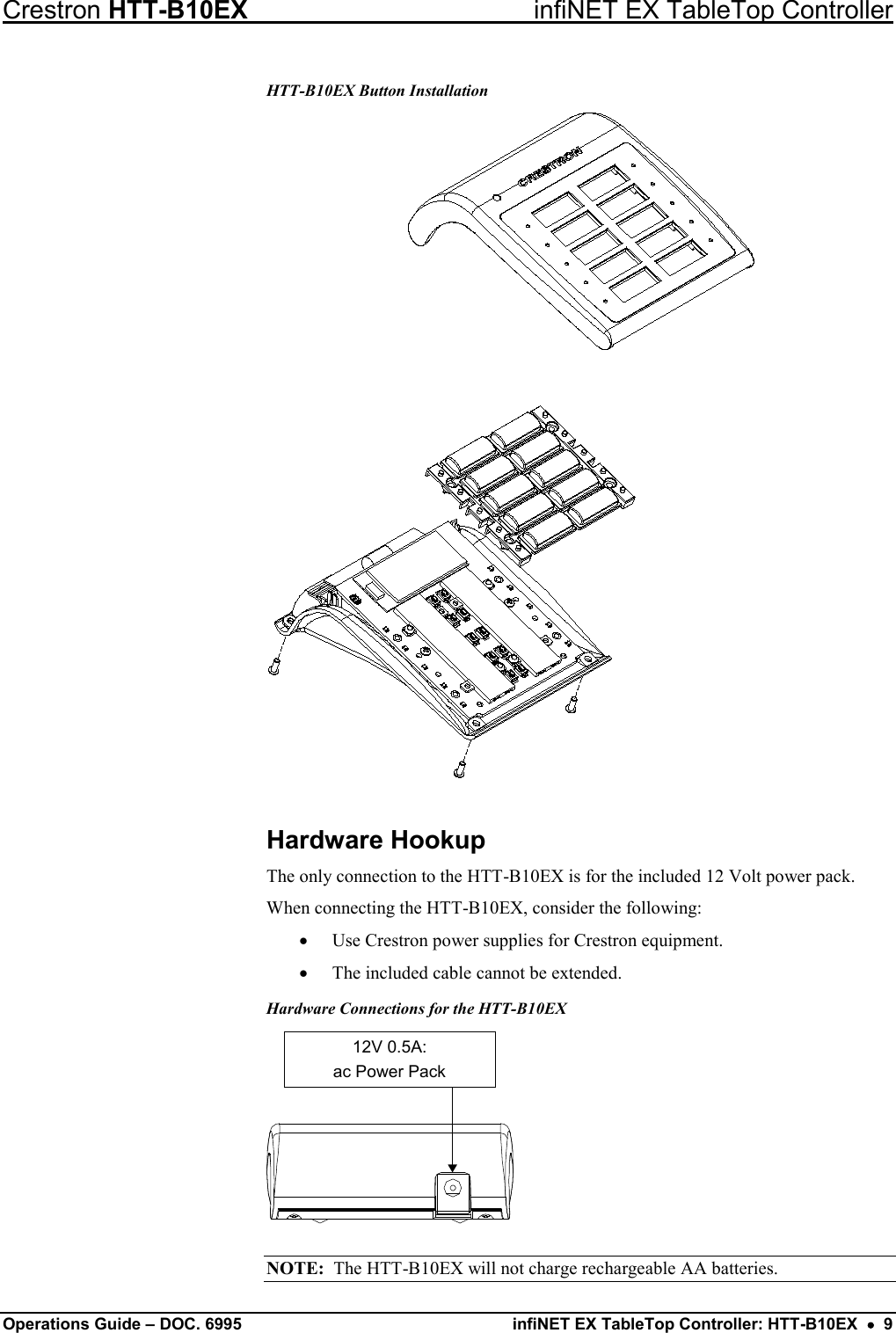 Crestron HTT-B10EX infiNET EX TableTop Controller Operations Guide – DOC. 6995 infiNET EX TableTop Controller: HTT-B10EX  •  9 HTT-B10EX Button Installation  Hardware Hookup The only connection to the HTT-B10EX is for the included 12 Volt power pack. When connecting the HTT-B10EX, consider the following: • Use Crestron power supplies for Crestron equipment. • The included cable cannot be extended. Hardware Connections for the HTT-B10EX 12V 0.5A:ac Power Pack NOTE:  The HTT-B10EX will not charge rechargeable AA batteries. 