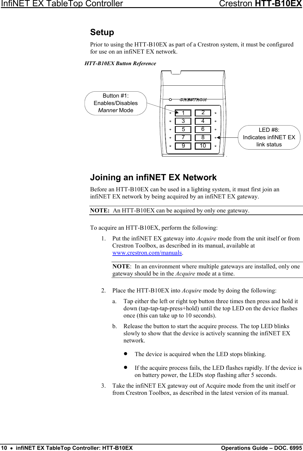 InfiNET EX TableTop Controller Crestron HTT-B10EX 10  •  infiNET EX TableTop Controller: HTT-B10EX Operations Guide – DOC. 6995 Setup Prior to using the HTT-B10EX as part of a Crestron system, it must be configured for use on an infiNET EX network.  HTT-B10EX Button Reference Button #1:Enables/DisablesMannerModeLED #8:Indicates infiNET EXlink status123 4567 8910 Joining an infiNET EX Network Before an HTT-B10EX can be used in a lighting system, it must first join an infiNET EX network by being acquired by an infiNET EX gateway. NOTE:  An HTT-B10EX can be acquired by only one gateway. To acquire an HTT-B10EX, perform the following: 1. Put the infiNET EX gateway into Acquire mode from the unit itself or from Crestron Toolbox, as described in its manual, available at www.crestron.com/manuals. NOTE:  In an environment where multiple gateways are installed, only one gateway should be in the Acquire mode at a time. 2. Place the HTT-B10EX into Acquire mode by doing the following: a. Tap either the left or right top button three times then press and hold it down (tap-tap-tap-press+hold) until the top LED on the device flashes once (this can take up to 10 seconds). b. Release the button to start the acquire process. The top LED blinks slowly to show that the device is actively scanning the infiNET EX network. • The device is acquired when the LED stops blinking. • If the acquire process fails, the LED flashes rapidly. If the device is on battery power, the LEDs stop flashing after 5 seconds. 3. Take the infiNET EX gateway out of Acquire mode from the unit itself or from Crestron Toolbox, as described in the latest version of its manual. 