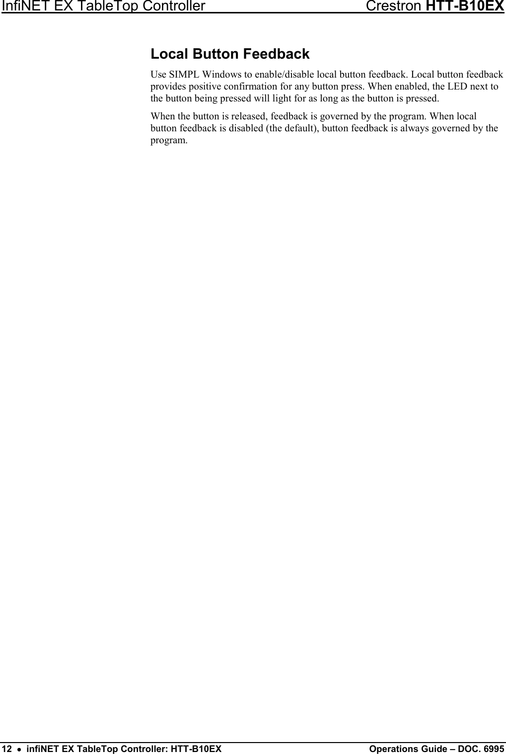 InfiNET EX TableTop Controller Crestron HTT-B10EX 12  •  infiNET EX TableTop Controller: HTT-B10EX Operations Guide – DOC. 6995 Local Button Feedback Use SIMPL Windows to enable/disable local button feedback. Local button feedback provides positive confirmation for any button press. When enabled, the LED next to the button being pressed will light for as long as the button is pressed. When the button is released, feedback is governed by the program. When local button feedback is disabled (the default), button feedback is always governed by the program. 