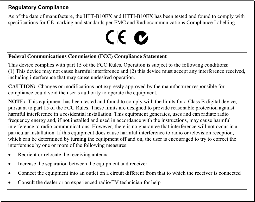    Regulatory Compliance As of the date of manufacture, the HTT-B10EX and HTTI-B10EX has been tested and found to comply with specifications for CE marking and standards per EMC and Radiocommunications Compliance Labelling.  Federal Communications Commission (FCC) Compliance Statement This device complies with part 15 of the FCC Rules. Operation is subject to the following conditions: (1) This device may not cause harmful interference and (2) this device must accept any interference received, including interference that may cause undesired operation. CAUTION:  Changes or modifications not expressly approved by the manufacturer responsible for compliance could void the user’s authority to operate the equipment. NOTE:  This equipment has been tested and found to comply with the limits for a Class B digital device, pursuant to part 15 of the FCC Rules. These limits are designed to provide reasonable protection against harmful interference in a residential installation. This equipment generates, uses and can radiate radio frequency energy and, if not installed and used in accordance with the instructions, may cause harmful interference to radio communications. However, there is no guarantee that interference will not occur in a particular installation. If this equipment does cause harmful interference to radio or television reception, which can be determined by turning the equipment off and on, the user is encouraged to try to correct the interference by one or more of the following measures: • Reorient or relocate the receiving antenna • Increase the separation between the equipment and receiver • Connect the equipment into an outlet on a circuit different from that to which the receiver is connected • Consult the dealer or an experienced radio/TV technician for help  