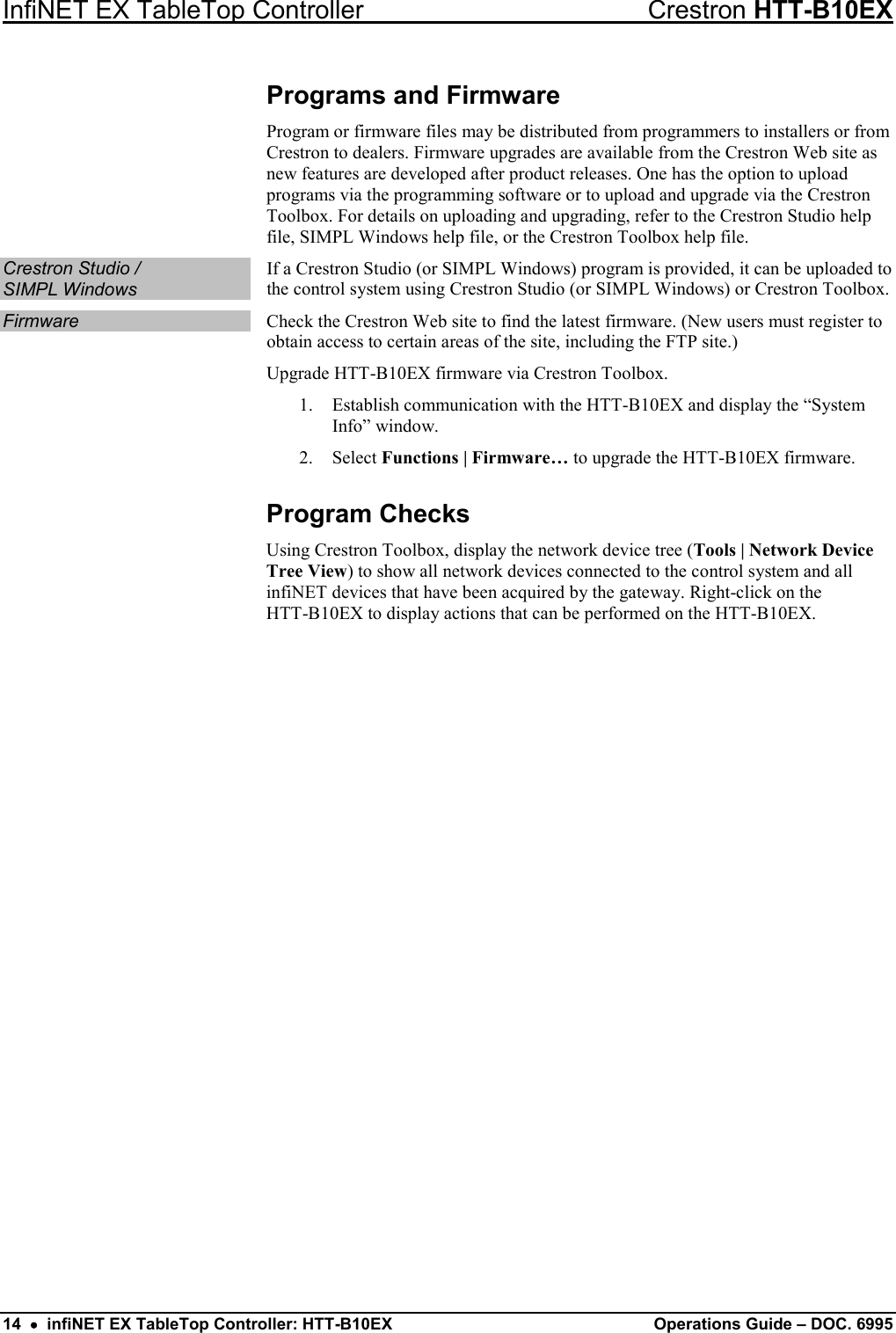 InfiNET EX TableTop Controller Crestron HTT-B10EX 14  •  infiNET EX TableTop Controller: HTT-B10EX Operations Guide – DOC. 6995 Programs and Firmware Program or firmware files may be distributed from programmers to installers or from Crestron to dealers. Firmware upgrades are available from the Crestron Web site as new features are developed after product releases. One has the option to upload programs via the programming software or to upload and upgrade via the Crestron Toolbox. For details on uploading and upgrading, refer to the Crestron Studio help file, SIMPL Windows help file, or the Crestron Toolbox help file. Crestron Studio /  SIMPL Windows If a Crestron Studio (or SIMPL Windows) program is provided, it can be uploaded to the control system using Crestron Studio (or SIMPL Windows) or Crestron Toolbox. Firmware Check the Crestron Web site to find the latest firmware. (New users must register to obtain access to certain areas of the site, including the FTP site.) Upgrade HTT-B10EX firmware via Crestron Toolbox. 1. Establish communication with the HTT-B10EX and display the “System Info” window. 2. Select Functions | Firmware… to upgrade the HTT-B10EX firmware. Program Checks Using Crestron Toolbox, display the network device tree (Tools | Network Device Tree View) to show all network devices connected to the control system and all infiNET devices that have been acquired by the gateway. Right-click on the HTT-B10EX to display actions that can be performed on the HTT-B10EX.  