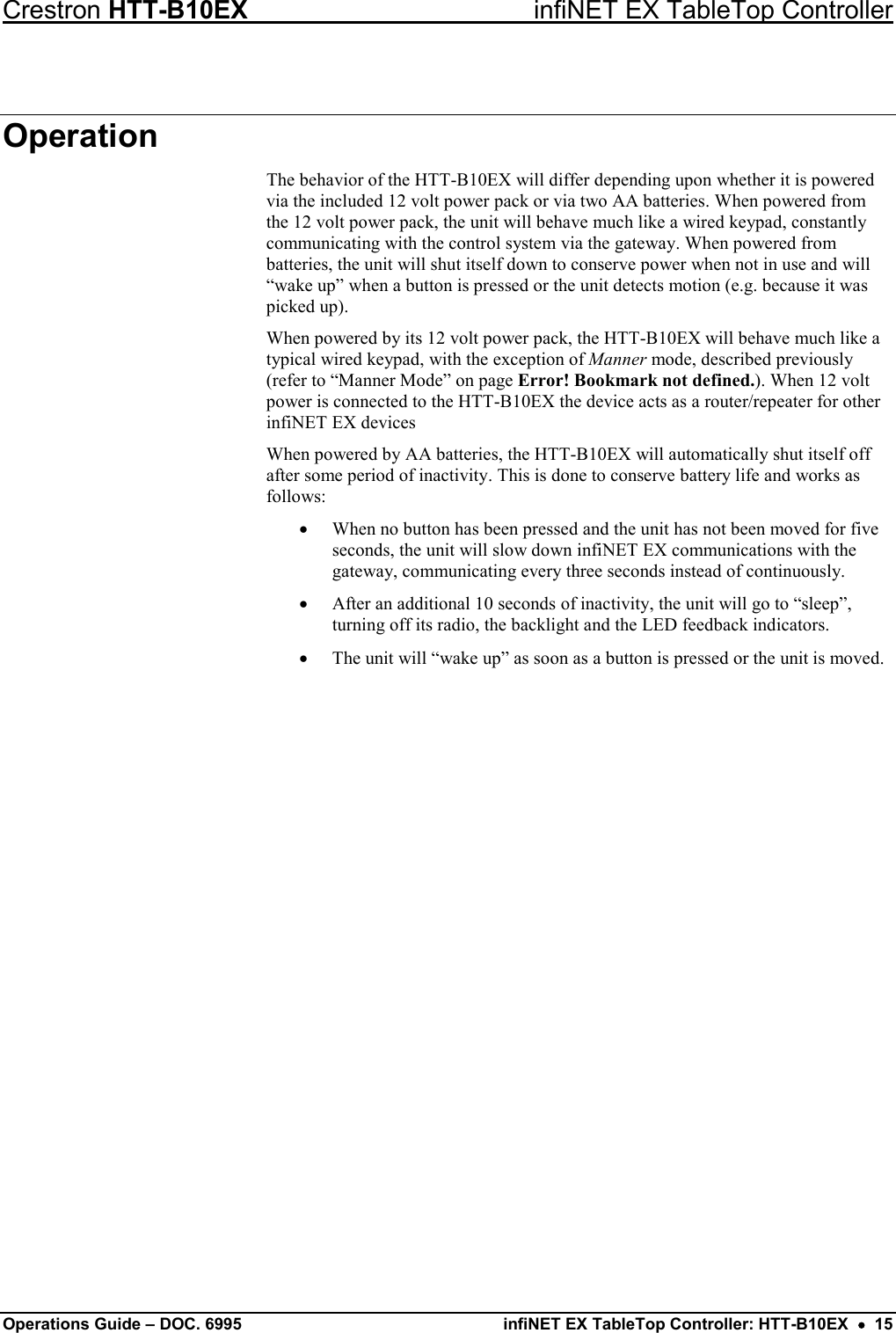 Crestron HTT-B10EX infiNET EX TableTop Controller Operations Guide – DOC. 6995 infiNET EX TableTop Controller: HTT-B10EX  •  15 Operation The behavior of the HTT-B10EX will differ depending upon whether it is powered via the included 12 volt power pack or via two AA batteries. When powered from the 12 volt power pack, the unit will behave much like a wired keypad, constantly communicating with the control system via the gateway. When powered from batteries, the unit will shut itself down to conserve power when not in use and will “wake up” when a button is pressed or the unit detects motion (e.g. because it was picked up). When powered by its 12 volt power pack, the HTT-B10EX will behave much like a typical wired keypad, with the exception of Manner mode, described previously (refer to “Manner Mode” on page Error! Bookmark not defined.). When 12 volt power is connected to the HTT-B10EX the device acts as a router/repeater for other infiNET EX devices When powered by AA batteries, the HTT-B10EX will automatically shut itself off after some period of inactivity. This is done to conserve battery life and works as follows: • When no button has been pressed and the unit has not been moved for five seconds, the unit will slow down infiNET EX communications with the gateway, communicating every three seconds instead of continuously. • After an additional 10 seconds of inactivity, the unit will go to “sleep”, turning off its radio, the backlight and the LED feedback indicators. • The unit will “wake up” as soon as a button is pressed or the unit is moved.  