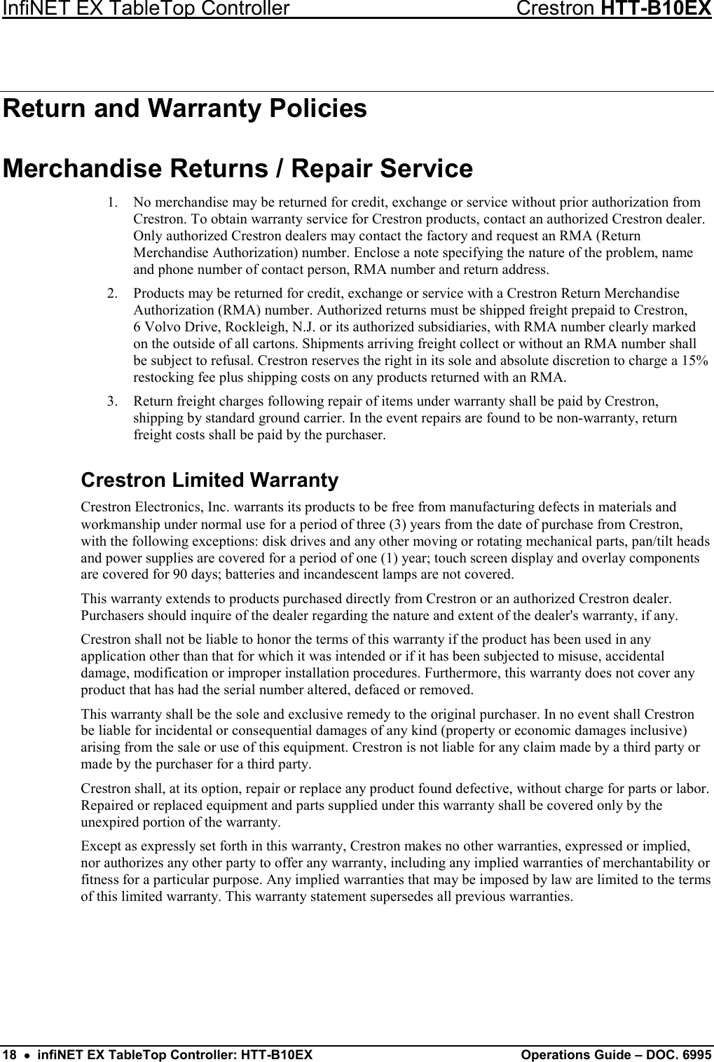 InfiNET EX TableTop Controller Crestron HTT-B10EX 18  •  infiNET EX TableTop Controller: HTT-B10EX Operations Guide – DOC. 6995 Return and Warranty Policies Merchandise Returns / Repair Service 1. No merchandise may be returned for credit, exchange or service without prior authorization from Crestron. To obtain warranty service for Crestron products, contact an authorized Crestron dealer. Only authorized Crestron dealers may contact the factory and request an RMA (Return Merchandise Authorization) number. Enclose a note specifying the nature of the problem, name and phone number of contact person, RMA number and return address. 2. Products may be returned for credit, exchange or service with a Crestron Return Merchandise Authorization (RMA) number. Authorized returns must be shipped freight prepaid to Crestron,  6 Volvo Drive, Rockleigh, N.J. or its authorized subsidiaries, with RMA number clearly marked on the outside of all cartons. Shipments arriving freight collect or without an RMA number shall be subject to refusal. Crestron reserves the right in its sole and absolute discretion to charge a 15% restocking fee plus shipping costs on any products returned with an RMA. 3. Return freight charges following repair of items under warranty shall be paid by Crestron, shipping by standard ground carrier. In the event repairs are found to be non-warranty, return freight costs shall be paid by the purchaser. Crestron Limited Warranty Crestron Electronics, Inc. warrants its products to be free from manufacturing defects in materials and workmanship under normal use for a period of three (3) years from the date of purchase from Crestron, with the following exceptions: disk drives and any other moving or rotating mechanical parts, pan/tilt heads and power supplies are covered for a period of one (1) year; touch screen display and overlay components are covered for 90 days; batteries and incandescent lamps are not covered. This warranty extends to products purchased directly from Crestron or an authorized Crestron dealer. Purchasers should inquire of the dealer regarding the nature and extent of the dealer&apos;s warranty, if any. Crestron shall not be liable to honor the terms of this warranty if the product has been used in any application other than that for which it was intended or if it has been subjected to misuse, accidental damage, modification or improper installation procedures. Furthermore, this warranty does not cover any product that has had the serial number altered, defaced or removed. This warranty shall be the sole and exclusive remedy to the original purchaser. In no event shall Crestron be liable for incidental or consequential damages of any kind (property or economic damages inclusive) arising from the sale or use of this equipment. Crestron is not liable for any claim made by a third party or made by the purchaser for a third party. Crestron shall, at its option, repair or replace any product found defective, without charge for parts or labor. Repaired or replaced equipment and parts supplied under this warranty shall be covered only by the unexpired portion of the warranty. Except as expressly set forth in this warranty, Crestron makes no other warranties, expressed or implied, nor authorizes any other party to offer any warranty, including any implied warranties of merchantability or fitness for a particular purpose. Any implied warranties that may be imposed by law are limited to the terms of this limited warranty. This warranty statement supersedes all previous warranties.  