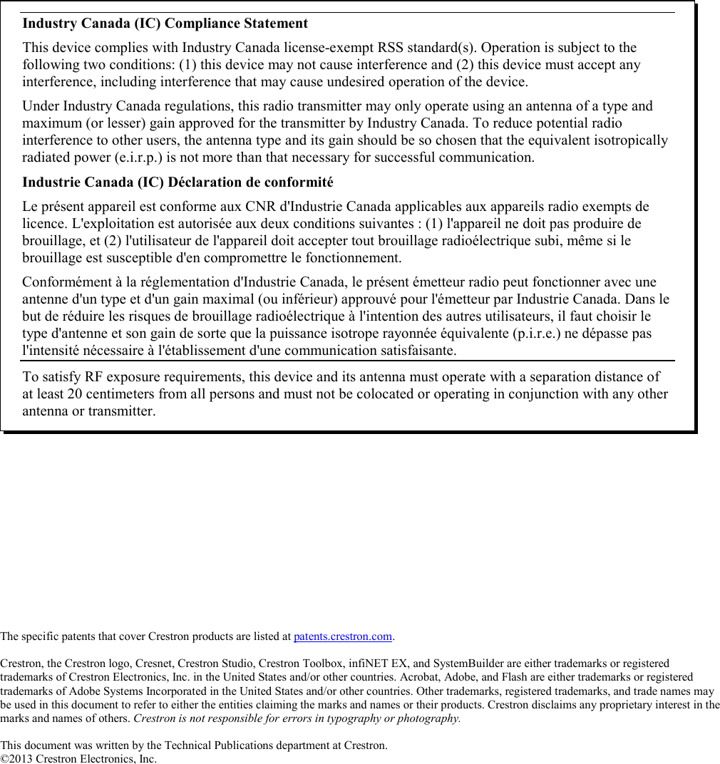 The specific patents that cover Crestron products are listed at patents.crestron.com.  Crestron, the Crestron logo, Cresnet, Crestron Studio, Crestron Toolbox, infiNET EX, and SystemBuilder are either trademarks or registered trademarks of Crestron Electronics, Inc. in the United States and/or other countries. Acrobat, Adobe, and Flash are either trademarks or registered trademarks of Adobe Systems Incorporated in the United States and/or other countries. Other trademarks, registered trademarks, and trade names may be used in this document to refer to either the entities claiming the marks and names or their products. Crestron disclaims any proprietary interest in the marks and names of others. Crestron is not responsible for errors in typography or photography.  This document was written by the Technical Publications department at Crestron. ©2013 Crestron Electronics, Inc.  Industry Canada (IC) Compliance Statement This device complies with Industry Canada license-exempt RSS standard(s). Operation is subject to the following two conditions: (1) this device may not cause interference and (2) this device must accept any interference, including interference that may cause undesired operation of the device. Under Industry Canada regulations, this radio transmitter may only operate using an antenna of a type and maximum (or lesser) gain approved for the transmitter by Industry Canada. To reduce potential radio interference to other users, the antenna type and its gain should be so chosen that the equivalent isotropically radiated power (e.i.r.p.) is not more than that necessary for successful communication. Industrie Canada (IC) Déclaration de conformité Le présent appareil est conforme aux CNR d&apos;Industrie Canada applicables aux appareils radio exempts de licence. L&apos;exploitation est autorisée aux deux conditions suivantes : (1) l&apos;appareil ne doit pas produire de brouillage, et (2) l&apos;utilisateur de l&apos;appareil doit accepter tout brouillage radioélectrique subi, même si le brouillage est susceptible d&apos;en compromettre le fonctionnement. Conformément à la réglementation d&apos;Industrie Canada, le présent émetteur radio peut fonctionner avec une antenne d&apos;un type et d&apos;un gain maximal (ou inférieur) approuvé pour l&apos;émetteur par Industrie Canada. Dans le but de réduire les risques de brouillage radioélectrique à l&apos;intention des autres utilisateurs, il faut choisir le type d&apos;antenne et son gain de sorte que la puissance isotrope rayonnée équivalente (p.i.r.e.) ne dépasse pas l&apos;intensité nécessaire à l&apos;établissement d&apos;une communication satisfaisante. To satisfy RF exposure requirements, this device and its antenna must operate with a separation distance of at least 20 centimeters from all persons and must not be colocated or operating in conjunction with any other antenna or transmitter. 