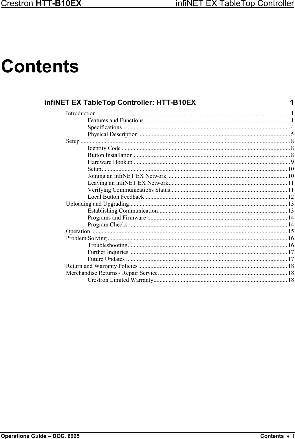 Crestron HTT-B10EX infiNET EX TableTop Controller Operations Guide – DOC. 6995 Contents  •  i Contents infiNET EX TableTop Controller: HTT-B10EX  1 Introduction ............................................................................................................................... 1 Features and Functions ................................................................................................ 1 Specifications .............................................................................................................. 4 Physical Description .................................................................................................... 5 Setup .......................................................................................................................................... 8 Identity Code ............................................................................................................... 8 Button Installation ....................................................................................................... 8 Hardware Hookup ....................................................................................................... 9 Setup .......................................................................................................................... 10 Joining an infiNET EX Network ............................................................................... 10 Leaving an infiNET EX Network .............................................................................. 11 Verifying Communications Status ............................................................................. 11 Local Button Feedback .............................................................................................. 12 Uploading and Upgrading ........................................................................................................ 13 Establishing Communication ..................................................................................... 13 Programs and Firmware ............................................................................................ 14 Program Checks ........................................................................................................ 14 Operation ................................................................................................................................. 15 Problem Solving ...................................................................................................................... 16 Troubleshooting ......................................................................................................... 16 Further Inquiries ........................................................................................................ 17 Future Updates .......................................................................................................... 17 Return and Warranty Policies .................................................................................................. 18 Merchandise Returns / Repair Service ..................................................................................... 18 Crestron Limited Warranty ........................................................................................ 18  