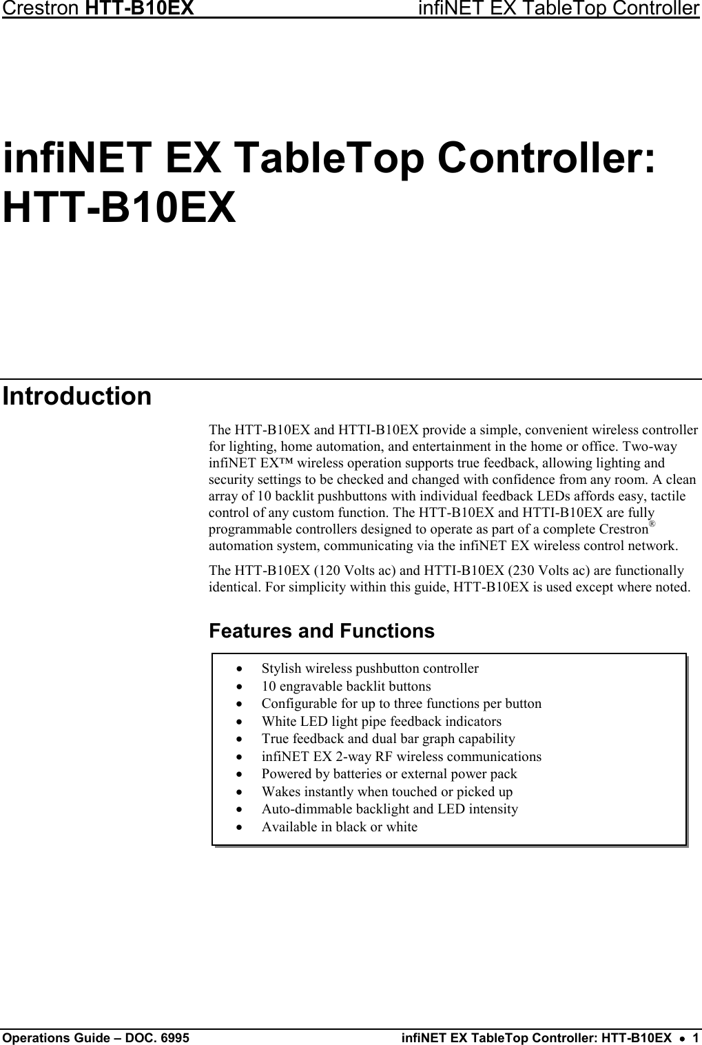 Crestron HTT-B10EX infiNET EX TableTop Controller Operations Guide – DOC. 6995 infiNET EX TableTop Controller: HTT-B10EX  •  1 • Stylish wireless pushbutton controller • 10 engravable backlit buttons • Configurable for up to three functions per button • White LED light pipe feedback indicators • True feedback and dual bar graph capability • infiNET EX 2-way RF wireless communications • Powered by batteries or external power pack • Wakes instantly when touched or picked up • Auto-dimmable backlight and LED intensity • Available in black or white infiNET EX TableTop Controller: HTT-B10EX Introduction The HTT-B10EX and HTTI-B10EX provide a simple, convenient wireless controller for lighting, home automation, and entertainment in the home or office. Two-way infiNET EX™ wireless operation supports true feedback, allowing lighting and security settings to be checked and changed with confidence from any room. A clean array of 10 backlit pushbuttons with individual feedback LEDs affords easy, tactile control of any custom function. The HTT-B10EX and HTTI-B10EX are fully programmable controllers designed to operate as part of a complete Crestron® automation system, communicating via the infiNET EX wireless control network. The HTT-B10EX (120 Volts ac) and HTTI-B10EX (230 Volts ac) are functionally identical. For simplicity within this guide, HTT-B10EX is used except where noted. Features and Functions             