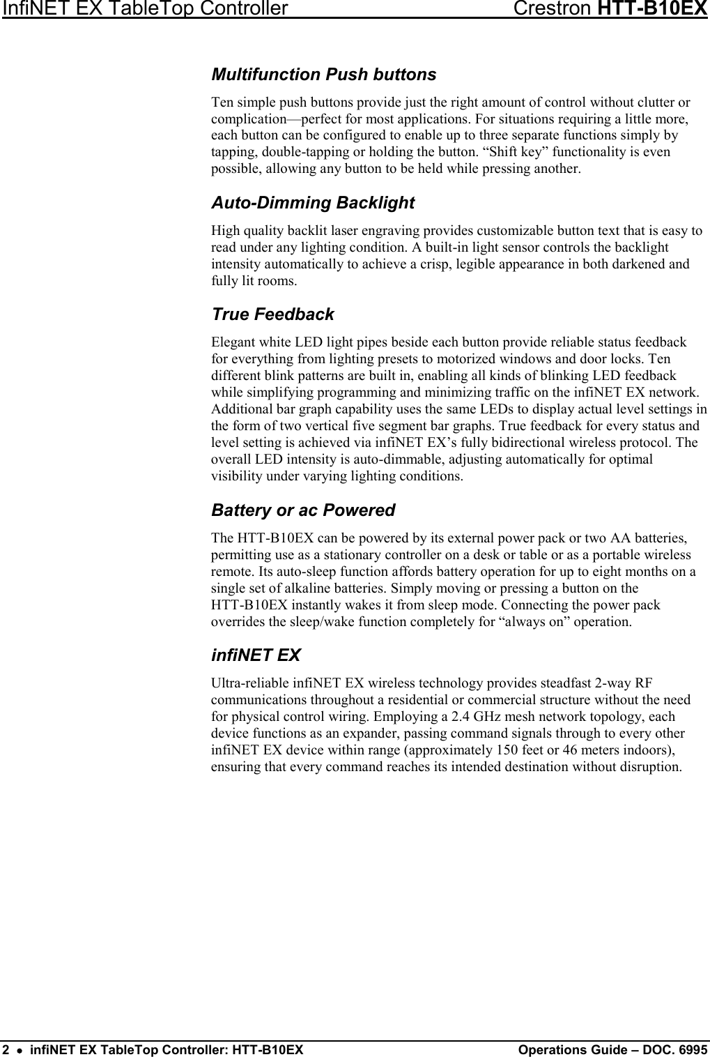 InfiNET EX TableTop Controller Crestron HTT-B10EX 2  •  infiNET EX TableTop Controller: HTT-B10EX Operations Guide – DOC. 6995 Multifunction Push buttons Ten simple push buttons provide just the right amount of control without clutter or complication—perfect for most applications. For situations requiring a little more, each button can be configured to enable up to three separate functions simply by tapping, double-tapping or holding the button. “Shift key” functionality is even possible, allowing any button to be held while pressing another. Auto-Dimming Backlight High quality backlit laser engraving provides customizable button text that is easy to read under any lighting condition. A built-in light sensor controls the backlight intensity automatically to achieve a crisp, legible appearance in both darkened and fully lit rooms. True Feedback Elegant white LED light pipes beside each button provide reliable status feedback for everything from lighting presets to motorized windows and door locks. Ten different blink patterns are built in, enabling all kinds of blinking LED feedback while simplifying programming and minimizing traffic on the infiNET EX network. Additional bar graph capability uses the same LEDs to display actual level settings in the form of two vertical five segment bar graphs. True feedback for every status and level setting is achieved via infiNET EX’s fully bidirectional wireless protocol. The overall LED intensity is auto-dimmable, adjusting automatically for optimal visibility under varying lighting conditions. Battery or ac Powered The HTT-B10EX can be powered by its external power pack or two AA batteries, permitting use as a stationary controller on a desk or table or as a portable wireless remote. Its auto-sleep function affords battery operation for up to eight months on a single set of alkaline batteries. Simply moving or pressing a button on the  HTT-B10EX instantly wakes it from sleep mode. Connecting the power pack overrides the sleep/wake function completely for “always on” operation. infiNET EX Ultra-reliable infiNET EX wireless technology provides steadfast 2-way RF communications throughout a residential or commercial structure without the need for physical control wiring. Employing a 2.4 GHz mesh network topology, each device functions as an expander, passing command signals through to every other infiNET EX device within range (approximately 150 feet or 46 meters indoors), ensuring that every command reaches its intended destination without disruption. 