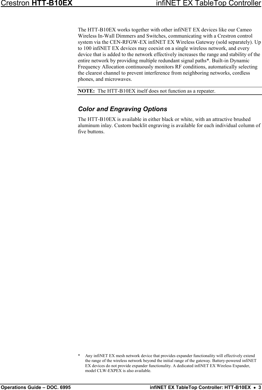 Crestron HTT-B10EX infiNET EX TableTop Controller Operations Guide – DOC. 6995 infiNET EX TableTop Controller: HTT-B10EX  •  3 The HTT-B10EX works together with other infiNET EX devices like our Cameo Wireless In-Wall Dimmers and Switches, communicating with a Crestron control system via the CEN-RFGW-EX infiNET EX Wireless Gateway (sold separately). Up to 100 infiNET EX devices may coexist on a single wireless network, and every device that is added to the network effectively increases the range and stability of the entire network by providing multiple redundant signal paths*. Built-in Dynamic Frequency Allocation continuously monitors RF conditions, automatically selecting the clearest channel to prevent interference from neighboring networks, cordless phones, and microwaves. NOTE:  The HTT-B10EX itself does not function as a repeater. Color and Engraving Options The HTT-B10EX is available in either black or white, with an attractive brushed aluminum inlay. Custom backlit engraving is available for each individual column of five buttons. *  Any infiNET EX mesh network device that provides expander functionality will effectively extend the range of the wireless network beyond the initial range of the gateway. Battery-powered infiNET EX devices do not provide expander functionality. A dedicated infiNET EX Wireless Expander, model CLW-EXPEX is also available. 