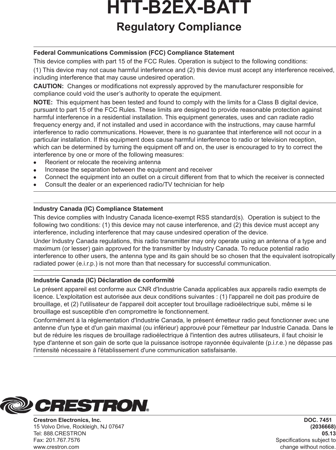 HTT-B2EX-BATTRegulatory Compliance Federal Communications Commission (FCC) Compliance StatementThis device complies with part 15 of the FCC Rules. Operation is subject to the following conditions:(1) This device may not cause harmful interference and (2) this device must accept any interference received, including interference that may cause undesired operation.CAUTION:  Changes or modifications not expressly approved by the manufacturer responsible for compliance could void the user’s authority to operate the equipment.NOTE:  This equipment has been tested and found to comply with the limits for a Class B digital device, pursuant to part 15 of the FCC Rules. These limits are designed to provide reasonable protection against harmful interference in a residential installation. This equipment generates, uses and can radiate radio frequency energy and, if not installed and used in accordance with the instructions, may cause harmful interference to radio communications. However, there is no guarantee that interference will not occur in a particular installation. If this equipment does cause harmful interference to radio or television reception, which can be determined by turning the equipment off and on, the user is encouraged to try to correct the interference by one or more of the following measures:  Reorient or relocate the receiving antenna  Increase the separation between the equipment and receiver  Connect the equipment into an outlet on a circuit different from that to which the receiver is connected  Consult the dealer or an experienced radio/TV technician for helpIndustry Canada (IC) Compliance StatementThis device complies with Industry Canada licence-exempt RSS standard(s).  Operation is subject to the following two conditions: (1) this device may not cause interference, and (2) this device must accept any interference, including interference that may cause undesired operation of the device.Under Industry Canada regulations, this radio transmitter may only operate using an antenna of a type and maximum (or lesser) gain approved for the transmitter by Industry Canada. To reduce potential radio interference to other users, the antenna type and its gain should be so chosen that the equivalent isotropically radiated power (e.i.r.p.) is not more than that necessary for successful communication.Industrie Canada (IC) Déclaration de conformitéLe présent appareil est conforme aux CNR d&apos;Industrie Canada applicables aux appareils radio exempts de licence. L&apos;exploitation est autorisée aux deux conditions suivantes : (1) l&apos;appareil ne doit pas produire de brouillage, et (2) l&apos;utilisateur de l&apos;appareil doit accepter tout brouillage radioélectrique subi, même si le brouillage est susceptible d&apos;en compromettre le fonctionnement.Conformément à la réglementation d&apos;Industrie Canada, le présent émetteur radio peut fonctionner avec une antenne d&apos;un type et d&apos;un gain maximal (ou inférieur) approuvé pour l&apos;émetteur par Industrie Canada. Dans le but de réduire les risques de brouillage radioélectrique à l&apos;intention des autres utilisateurs, il faut choisir le type d&apos;antenne et son gain de sorte que la puissance isotrope rayonnée équivalente (p.i.r.e.) ne dépasse pas l&apos;intensité nécessaire à l&apos;établissement d&apos;une communication satisfaisante.Crestron Electronics, Inc. 15 Volvo Drive, Rockleigh, NJ 07647 Tel: 888.CRESTRON Fax: 201.767.7576 www.crestron.com DOC. 7451(2036668)05.13Specifications subject tochange without notice.