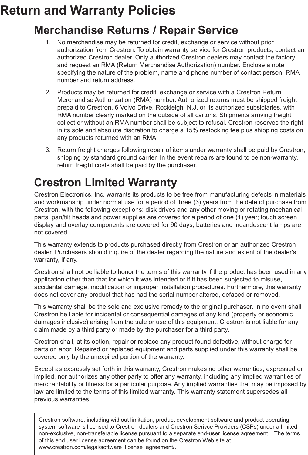 Return and Warranty Policies Merchandise Returns / Repair Service 1.  No merchandise may be returned for credit, exchange or service without prior    authorization from Crestron. To obtain warranty service for Crestron products, contact an    authorized Crestron dealer. Only authorized Crestron dealers may contact the factory    and request an RMA (Return Merchandise Authorization) number. Enclose a note      specifying the nature of the problem, name and phone number of contact person, RMA    number and return address.   2.  Products may be returned for credit, exchange or service with a Crestron Return      Merchandise Authorization (RMA) number. Authorized returns must be shipped freight    prepaid to Crestron, 6 Volvo Drive, Rockleigh, N.J. or its authorized subsidiaries, with    RMA number clearly marked on the outside of all cartons. Shipments arriving freight   collect or without an RMA number shall be subject to refusal. Crestron reserves the right    in its sole and absolute discretion to charge a 15% restocking fee plus shipping costs on    any products returned with an RMA.   3.  Return freight charges following repair of items under warranty shall be paid by Crestron,    shipping by standard ground carrier. In the event repairs are found to be non-warranty,    return freight costs shall be paid by the purchaser. Crestron Limited Warranty Crestron Electronics, Inc. warrants its products to be free from manufacturing defects in materials and workmanship under normal use for a period of three (3) years from the date of purchase from Crestron, with the following exceptions: disk drives and any other moving or rotating mechanical parts, pan/tilt heads and power supplies are covered for a period of one (1) year; touch screen display and overlay components are covered for 90 days; batteries and incandescent lamps are not covered.    This warranty extends to products purchased directly from Crestron or an authorized Crestron dealer. Purchasers should inquire of the dealer regarding the nature and extent of the dealer&apos;s warranty, if any.   Crestron shall not be liable to honor the terms of this warranty if the product has been used in any application other than that for which it was intended or if it has been subjected to misuse, accidental damage, modification or improper installation procedures. Furthermore, this warranty does not cover any product that has had the serial number altered, defaced or removed.   This warranty shall be the sole and exclusive remedy to the original purchaser. In no event shall Crestron be liable for incidental or consequential damages of any kind (property or economic damages inclusive) arising from the sale or use of this equipment. Crestron is not liable for any claim made by a third party or made by the purchaser for a third party.   Crestron shall, at its option, repair or replace any product found defective, without charge for parts or labor. Repaired or replaced equipment and parts supplied under this warranty shall be covered only by the unexpired portion of the warranty.   Except as expressly set forth in this warranty, Crestron makes no other warranties, expressed or implied, nor authorizes any other party to offer any warranty, including any implied warranties of merchantability or fitness for a particular purpose. Any implied warranties that may be imposed by law are limited to the terms of this limited warranty. This warranty statement supersedes all previous warranties. Crestron software, including without limitation, product development software and product operating system software is licensed to Crestron dealers and Crestron Serivce Providers (CSPs) under a limited non-exclusive, non-transferable license pursuant to a separate end-user license agreement.   The terms of this end user license agreement can be found on the Crestron Web site at www.crestron.com/legal/software_license_agreement/.