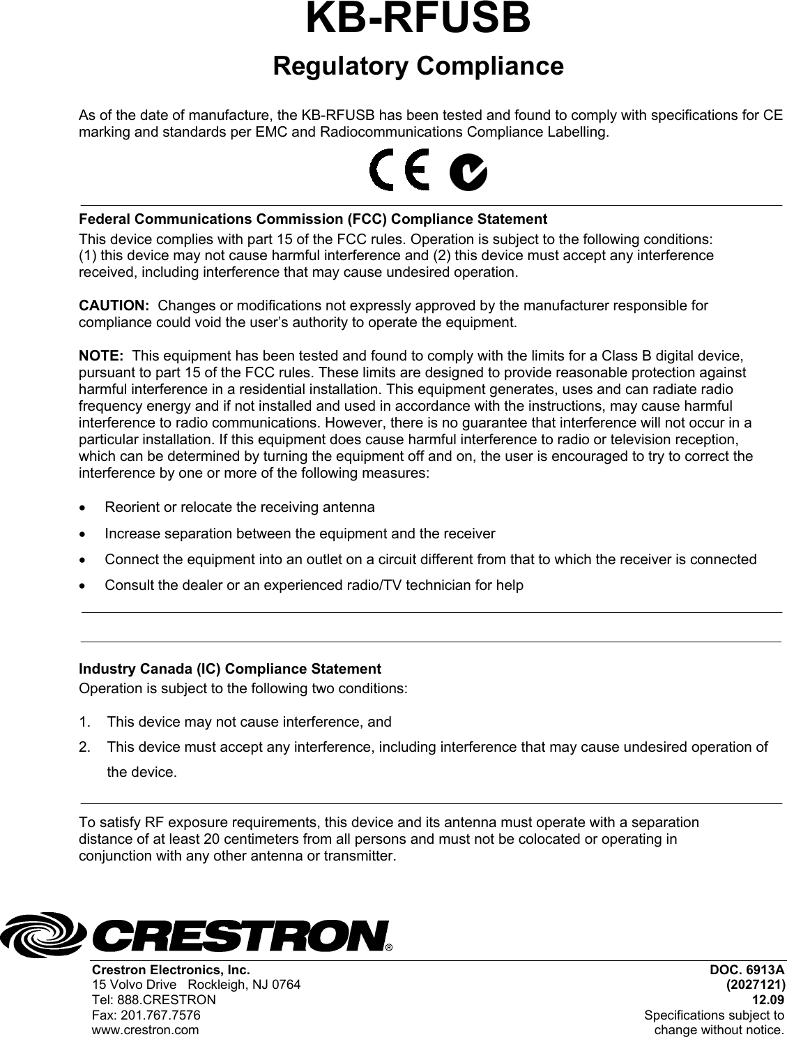 Crestron Electronics, Inc.  DOC. 6913A 15 Volvo Drive   Rockleigh, NJ 0764 (2027121) Tel: 888.CRESTRON 12.09 Fax: 201.767.7576  Specifications subject to www.crestron.com  change without notice. KB-RFUSB Regulatory Compliance  As of the date of manufacture, the KB-RFUSB has been tested and found to comply with specifications for CE marking and standards per EMC and Radiocommunications Compliance Labelling.          Federal Communications Commission (FCC) Compliance Statement This device complies with part 15 of the FCC rules. Operation is subject to the following conditions: (1) this device may not cause harmful interference and (2) this device must accept any interference received, including interference that may cause undesired operation.  CAUTION:  Changes or modifications not expressly approved by the manufacturer responsible for compliance could void the user’s authority to operate the equipment.   NOTE:  This equipment has been tested and found to comply with the limits for a Class B digital device, pursuant to part 15 of the FCC rules. These limits are designed to provide reasonable protection against harmful interference in a residential installation. This equipment generates, uses and can radiate radio frequency energy and if not installed and used in accordance with the instructions, may cause harmful interference to radio communications. However, there is no guarantee that interference will not occur in a particular installation. If this equipment does cause harmful interference to radio or television reception, which can be determined by turning the equipment off and on, the user is encouraged to try to correct the interference by one or more of the following measures:  •  Reorient or relocate the receiving antenna •  Increase separation between the equipment and the receiver •  Connect the equipment into an outlet on a circuit different from that to which the receiver is connected •  Consult the dealer or an experienced radio/TV technician for help   Industry Canada (IC) Compliance Statement Operation is subject to the following two conditions:  1.  This device may not cause interference, and 2.  This device must accept any interference, including interference that may cause undesired operation of the device.  To satisfy RF exposure requirements, this device and its antenna must operate with a separation distance of at least 20 centimeters from all persons and must not be colocated or operating in conjunction with any other antenna or transmitter.    