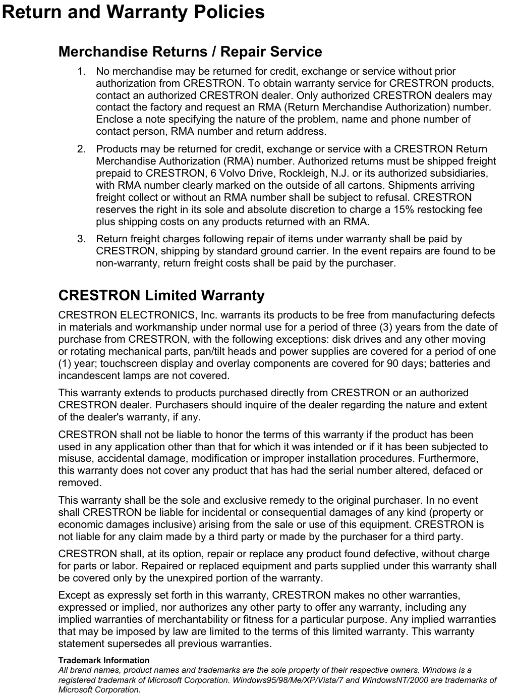    Return and Warranty Policies Merchandise Returns / Repair Service 1.  No merchandise may be returned for credit, exchange or service without prior authorization from CRESTRON. To obtain warranty service for CRESTRON products, contact an authorized CRESTRON dealer. Only authorized CRESTRON dealers may contact the factory and request an RMA (Return Merchandise Authorization) number. Enclose a note specifying the nature of the problem, name and phone number of contact person, RMA number and return address. 2.  Products may be returned for credit, exchange or service with a CRESTRON Return Merchandise Authorization (RMA) number. Authorized returns must be shipped freight prepaid to CRESTRON, 6 Volvo Drive, Rockleigh, N.J. or its authorized subsidiaries, with RMA number clearly marked on the outside of all cartons. Shipments arriving freight collect or without an RMA number shall be subject to refusal. CRESTRON reserves the right in its sole and absolute discretion to charge a 15% restocking fee plus shipping costs on any products returned with an RMA. 3.  Return freight charges following repair of items under warranty shall be paid by CRESTRON, shipping by standard ground carrier. In the event repairs are found to be non-warranty, return freight costs shall be paid by the purchaser. CRESTRON Limited Warranty CRESTRON ELECTRONICS, Inc. warrants its products to be free from manufacturing defects in materials and workmanship under normal use for a period of three (3) years from the date of purchase from CRESTRON, with the following exceptions: disk drives and any other moving or rotating mechanical parts, pan/tilt heads and power supplies are covered for a period of one (1) year; touchscreen display and overlay components are covered for 90 days; batteries and incandescent lamps are not covered. This warranty extends to products purchased directly from CRESTRON or an authorized CRESTRON dealer. Purchasers should inquire of the dealer regarding the nature and extent of the dealer&apos;s warranty, if any. CRESTRON shall not be liable to honor the terms of this warranty if the product has been used in any application other than that for which it was intended or if it has been subjected to misuse, accidental damage, modification or improper installation procedures. Furthermore, this warranty does not cover any product that has had the serial number altered, defaced or removed. This warranty shall be the sole and exclusive remedy to the original purchaser. In no event shall CRESTRON be liable for incidental or consequential damages of any kind (property or economic damages inclusive) arising from the sale or use of this equipment. CRESTRON is not liable for any claim made by a third party or made by the purchaser for a third party. CRESTRON shall, at its option, repair or replace any product found defective, without charge for parts or labor. Repaired or replaced equipment and parts supplied under this warranty shall be covered only by the unexpired portion of the warranty. Except as expressly set forth in this warranty, CRESTRON makes no other warranties, expressed or implied, nor authorizes any other party to offer any warranty, including any implied warranties of merchantability or fitness for a particular purpose. Any implied warranties that may be imposed by law are limited to the terms of this limited warranty. This warranty statement supersedes all previous warranties. Trademark Information All brand names, product names and trademarks are the sole property of their respective owners. Windows is a registered trademark of Microsoft Corporation. Windows95/98/Me/XP/Vista/7 and WindowsNT/2000 are trademarks of Microsoft Corporation. 