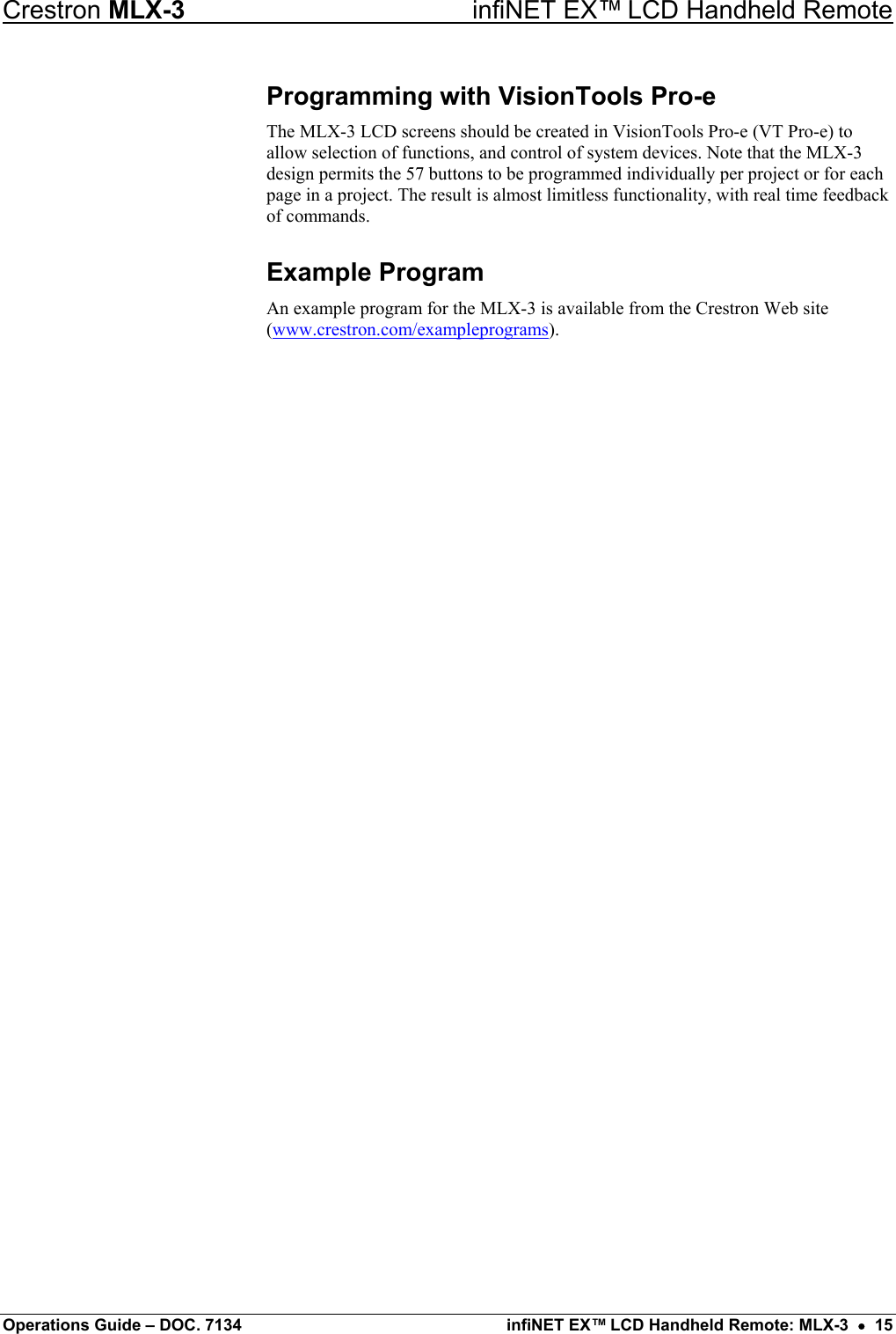 Crestron MLX-3  infiNET EX™ LCD Handheld Remote Programming with VisionTools Pro-e The MLX-3 LCD screens should be created in VisionTools Pro-e (VT Pro-e) to allow selection of functions, and control of system devices. Note that the MLX-3 design permits the 57 buttons to be programmed individually per project or for each page in a project. The result is almost limitless functionality, with real time feedback of commands. Example Program An example program for the MLX-3 is available from the Crestron Web site (www.crestron.com/exampleprograms).  Operations Guide – DOC. 7134  infiNET EX™ LCD Handheld Remote: MLX-3  •  15 