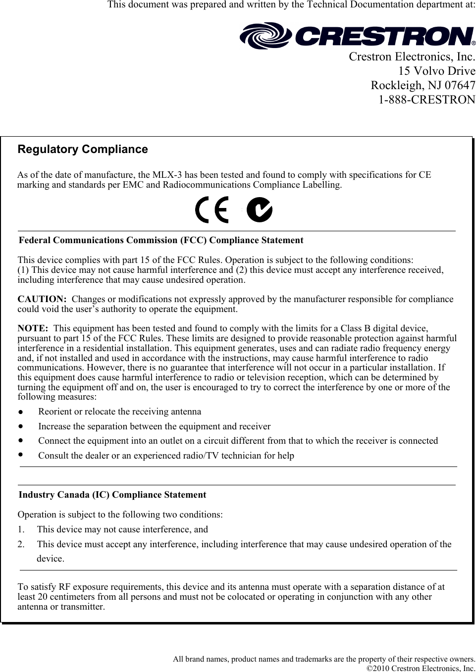   This document was prepared and written by the Technical Documentation department at:   Crestron Electronics, Inc. 15 Volvo Drive Rockleigh, NJ 07647 1-888-CRESTRON   Regulatory ComplianceTo satisfy RF exposure requirements, this device and its antenna must operate with a separation distance of at least 20 centimeters from all persons and must not be colocated or operating in conjunction with any other antenna or transmitter.Federal Communications Commission (FCC) Compliance StatementOperation is subject to the following two conditions:Industry Canada (IC) Compliance StatementThis device complies with part 15 of the FCC Rules. Operation is subject to the following conditions:(1) This device may not cause harmful interference and (2) this device must accept any interference received, including interference that may cause undesired operation.CAUTION:  Changes or modifications not expressly approved by the manufacturer responsible for compliance could void the user’s authority to operate the equipment. NOTE:  This equipment has been tested and found to comply with the limits for a Class B digital device, pursuant to part 15 of the FCC Rules. These limits are designed to provide reasonable protection against harmful interference in a residential installation. This equipment generates, uses and can radiate radio frequency energy and, if not installed and used in accordance with the instructions, may cause harmful interference to radio communications. However, there is no guarantee that interference will not occur in a particular installation. If this equipment does cause harmful interference to radio or television reception, which can be determined by turning the equipment off and on, the user is encouraged to try to correct the interference by one or more of the following measures:1.     This device may not cause interference, and2.     This device must accept any interference, including interference that may cause undesired operation of the           device.Reorient or relocate the receiving antennaIncrease the separation between the equipment and receiverConnect the equipment into an outlet on a circuit different from that to which the receiver is connectedConsult the dealer or an experienced radio/TV technician for helpAs of the date of manufacture, the MLX-3 has been tested and found to comply with specifications for CE marking and standards per EMC and Radiocommunications Compliance Labelling.   All brand names, product names and trademarks are the property of their respective owners. ©2010 Crestron Electronics, Inc.  