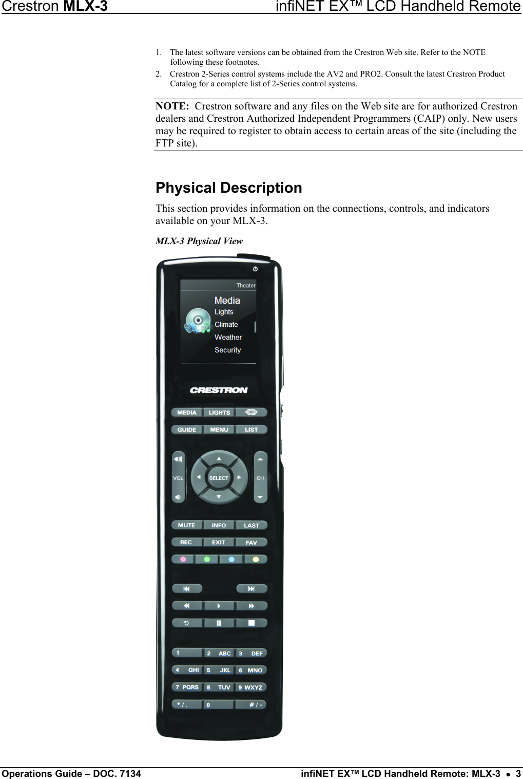 Crestron MLX-3  infiNET EX™ LCD Handheld Remote 1.  The latest software versions can be obtained from the Crestron Web site. Refer to the NOTE following these footnotes. 2.  Crestron 2-Series control systems include the AV2 and PRO2. Consult the latest Crestron Product Catalog for a complete list of 2-Series control systems. NOTE:  Crestron software and any files on the Web site are for authorized Crestron dealers and Crestron Authorized Independent Programmers (CAIP) only. New users may be required to register to obtain access to certain areas of the site (including the FTP site). Physical Description This section provides information on the connections, controls, and indicators available on your MLX-3. MLX-3 Physical View   Operations Guide – DOC. 7134  infiNET EX™ LCD Handheld Remote: MLX-3  •  3 