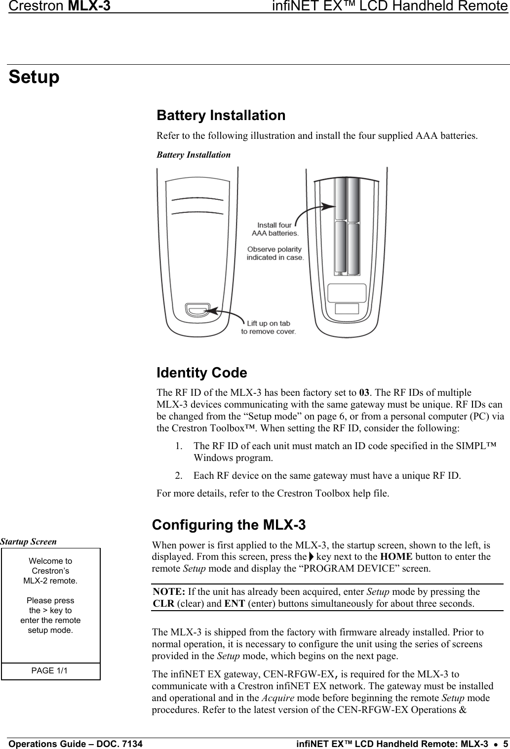 Crestron MLX-3  infiNET EX™ LCD Handheld Remote Setup Battery Installation Refer to the following illustration and install the four supplied AAA batteries.  Battery Installation  Identity Code  The RF ID of the MLX-3 has been factory set to 03. The RF IDs of multiple  MLX-3 devices communicating with the same gateway must be unique. RF IDs can be changed from the “Setup mode” on page 6, or from a personal computer (PC) via the Crestron Toolbox™. When setting the RF ID, consider the following:  1.  The RF ID of each unit must match an ID code specified in the SIMPL™ Windows program. 2.  Each RF device on the same gateway must have a unique RF ID. For more details, refer to the Crestron Toolbox help file.  Configuring the MLX-3 Startup Screen Welcome toCrestron’sMLX-2 remote.Please pressthe &gt; key toenter the remotesetup mode.PAGE 1/1  When power is first applied to the MLX-3, the startup screen, shown to the left, is displayed. From this screen, press the h key next to the HOME button to enter the remote Setup mode and display the “PROGRAM DEVICE” screen.   NOTE: If the unit has already been acquired, enter Setup mode by pressing the CLR (clear) and ENT (enter) buttons simultaneously for about three seconds. The MLX-3 is shipped from the factory with firmware already installed. Prior to normal operation, it is necessary to configure the unit using the series of screens provided in the Setup mode, which begins on the next page.  The infiNET EX gateway, CEN-RFGW-EX, is required for the MLX-3 to communicate with a Crestron infiNET EX network. The gateway must be installed and operational and in the Acquire mode before beginning the remote Setup mode procedures. Refer to the latest version of the CEN-RFGW-EX Operations &amp; Operations Guide – DOC. 7134  infiNET EX™ LCD Handheld Remote: MLX-3  •  5 
