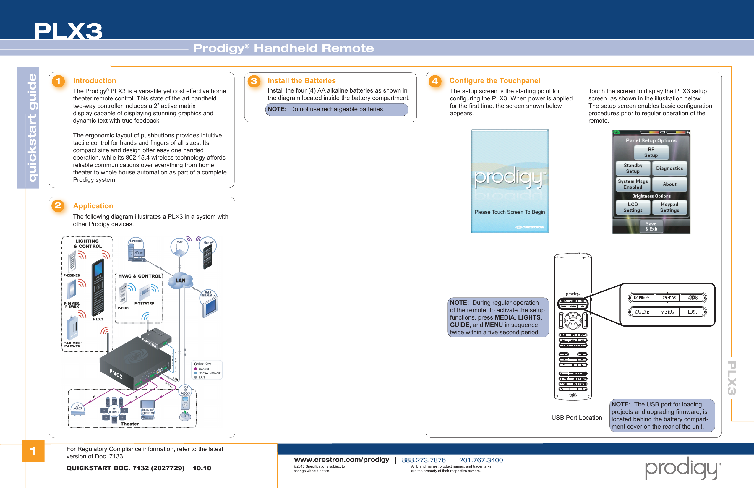 1quickstart guide PLX3PLX3Prodigy® Handheld RemoteQUICKSTART DOC. 7132 (2027729)    10.10www.crestron.com/prodigy888.273.7876 201.767.3400©2010 Specifications subject to change without notice.All brand names, product names, and trademarks are the property of their respective owners.The Prodigy® PLX3 is a versatile yet cost effective home theater remote control. This state of the art handheld two-way controller includes a 2” active matrix display capable of displaying stunning graphics and dynamic text with true feedback.The ergonomic layout of pushbuttons provides intuitive, tactile control for hands and fingers of all sizes. Its compact size and design offer easy one handed operation, while its 802.15.4 wireless technology affords reliable communications over everything from home theater to whole house automation as part of a complete Prodigy system.Introduction1Install the Batteries3Configure the Touchpanel4The following diagram illustrates a PLX3 in a system with other Prodigy devices.Application2Install the four (4) AA alkaline batteries as shown in the diagram located inside the battery compartment.NOTE:  Do not use rechargeable batteries.The setup screen is the starting point for configuring the PLX3. When power is applied for the first time, the screen shown below appears.NOTE:  During regular operation of the remote, to activate the setup functions, press MEDIA, LIGHTS, GUIDE, and MENU in sequence twice within a five second period.Touch the screen to display the PLX3 setup screen, as shown in the illustration below. The setup screen enables basic configuration procedures prior to regular operation of the remote.USB Port LocationNOTE:  The USB port for loading projects and upgrading firmware, is located behind the battery compart-ment cover on the rear of the unit.For Regulatory Compliance information, refer to the latest version of Doc. 7133.