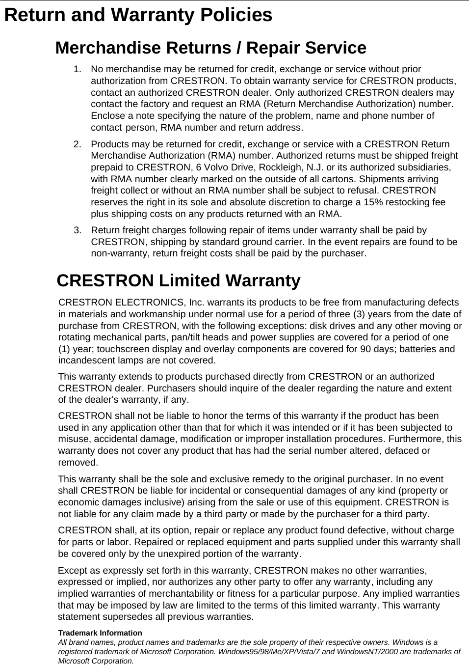   Return and Warranty PoliciesMerchandise Returns / Repair ServiceCRESTRON Limited Warranty1. No merchandise may be returned for credit, exchange or service without prior authorization from CRESTRON. To obtain warranty service for CRESTRON products, contact an authorized CRESTRON dealer. Only authorized CRESTRON dealers may contact the factory and request an RMA (Return Merchandise Authorization) number. Enclose a note specifying the nature of the problem, name and phone number of contact person, RMA number and return address.CRESTRON ELECTRONICS, Inc. warrants its products to be free from manufacturing defects in materials and workmanship under normal use for a period of three (3) years from the date of purchase from CRESTRON, with the following exceptions: disk drives and any other moving or rotating mechanical parts, pan/tilt heads and power supplies are covered for a period of one (1) year; touchscreen display and overlay components are covered for 90 days; batteries and incandescent lamps are not covered. Trademark InformationAll brand names, product names and trademarks are the sole property of their respective owners. Windows is a registered trademark of Microsoft Corporation. Windows95/98/Me/XP/Vista/7 and WindowsNT/2000 are trademarks of Microsoft Corporation.2. Products may be returned for credit, exchange or service with a CRESTRON Return Merchandise Authorization (RMA) number. Authorized returns must be shipped freight prepaid to CRESTRON, 6 Volvo Drive, Rockleigh, N.J. or its authorized subsidiaries, with RMA number clearly marked on the outside of all cartons. Shipments arriving freight collect or without an RMA number shall be subject to refusal. CRESTRON reserves the right in its sole and absolute discretion to charge a 15% restocking fee plus shipping costs on any products returned with an RMA.3. Return freight charges following repair of items under warranty shall be paid by CRESTRON, shipping by standard ground carrier. In the event repairs are found to be non-warranty, return freight costs shall be paid by the purchaser.This warranty extends to products purchased directly from CRESTRON or an authorized CRESTRON dealer. Purchasers should inquire of the dealer regarding the nature and extent of the dealer&apos;s warranty, if any.CRESTRON shall not be liable to honor the terms of this warranty if the product has been used in any application other than that for which it was intended or if it has been subjected to misuse, accidental damage, modification or improper installation procedures. Furthermore, this warranty does not cover any product that has had the serial number altered, defaced or removed.This warranty shall be the sole and exclusive remedy to the original purchaser. In no event shall CRESTRON be liable for incidental or consequential damages of any kind (property or economic damages inclusive) arising from the sale or use of this equipment. CRESTRON is not liable for any claim made by a third party or made by the purchaser for a third party.CRESTRON shall, at its option, repair or replace any product found defective, without charge for parts or labor. Repaired or replaced equipment and parts supplied under this warranty shall be covered only by the unexpired portion of the warranty.Except as expressly set forth in this warranty, CRESTRON makes no other warranties, expressed or implied, nor authorizes any other party to offer any warranty, including any implied warranties of merchantability or fitness for a particular purpose. Any implied warranties that may be imposed by law are limited to the terms of this limited warranty. This warranty statement supersedes all previous warranties. 