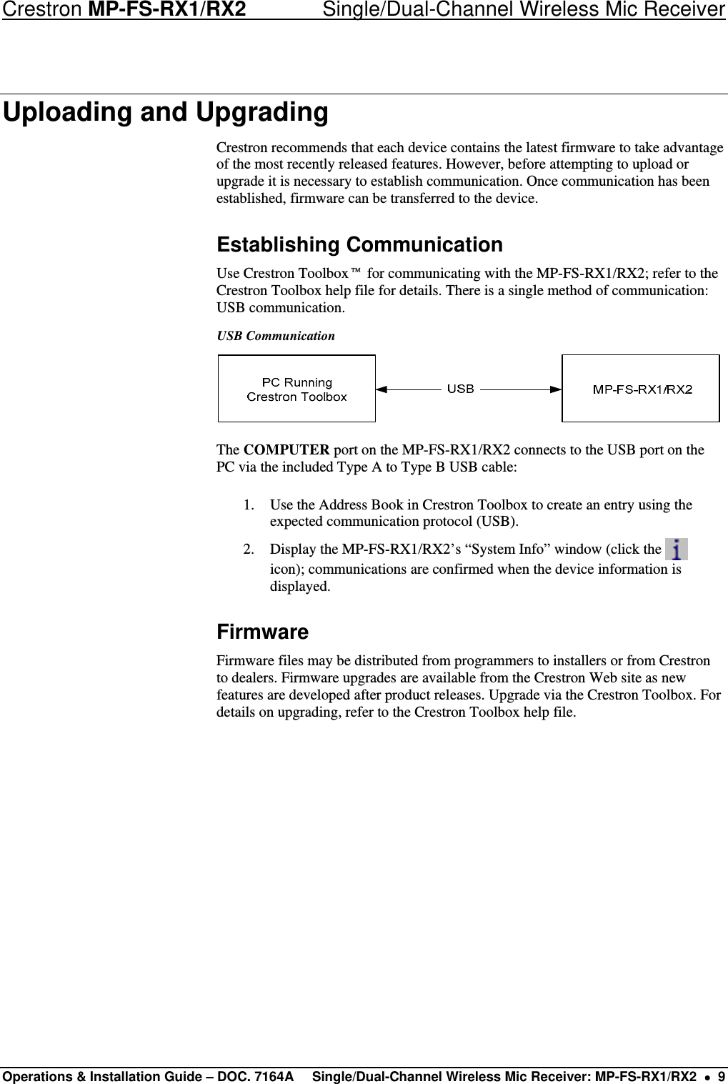 Crestron MP-FS-RX1/RX2    Single/Dual-Channel Wireless Mic Receiver Uploading and Upgrading Crestron recommends that each device contains the latest firmware to take advantage of the most recently released features. However, before attempting to upload or upgrade it is necessary to establish communication. Once communication has been established, firmware can be transferred to the device.  Establishing Communication Use Crestron Toolbox™ for communicating with the MP-FS-RX1/RX2; refer to the Crestron Toolbox help file for details. There is a single method of communication: USB communication. USB Communication  The COMPUTER port on the MP-FS-RX1/RX2 connects to the USB port on the PC via the included Type A to Type B USB cable: 1. Use the Address Book in Crestron Toolbox to create an entry using the expected communication protocol (USB).  2. Display the MP-FS-RX1/RX2’s “System Info” window (click the   icon); communications are confirmed when the device information is displayed. Firmware Firmware files may be distributed from programmers to installers or from Crestron to dealers. Firmware upgrades are available from the Crestron Web site as new features are developed after product releases. Upgrade via the Crestron Toolbox. For details on upgrading, refer to the Crestron Toolbox help file.          Operations &amp; Installation Guide – DOC. 7164A  Single/Dual-Channel Wireless Mic Receiver: MP-FS-RX1/RX2  •  9 