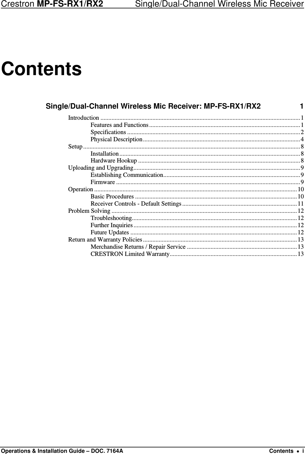 Crestron MP-FS-RX1/RX2    Single/Dual-Channel Wireless Mic Receiver Contents Single/Dual-Channel Wireless Mic Receiver: MP-FS-RX1/RX2 1 Introduction ...............................................................................................................................1 Features and Functions................................................................................................1 Specifications ..............................................................................................................2 Physical Description....................................................................................................4 Setup..........................................................................................................................................8 Installation...................................................................................................................8 Hardware Hookup .......................................................................................................8 Uploading and Upgrading..........................................................................................................9 Establishing Communication.......................................................................................9 Firmware .....................................................................................................................9 Operation .................................................................................................................................10 Basic Procedures .......................................................................................................10 Receiver Controls - Default Settings.........................................................................11 Problem Solving ......................................................................................................................12 Troubleshooting.........................................................................................................12 Further Inquiries........................................................................................................12 Future Updates ..........................................................................................................12 Return and Warranty Policies..................................................................................................13 Merchandise Returns / Repair Service ......................................................................13 CRESTRON Limited Warranty.................................................................................13  Operations &amp; Installation Guide – DOC. 7164A  Contents  •  i 