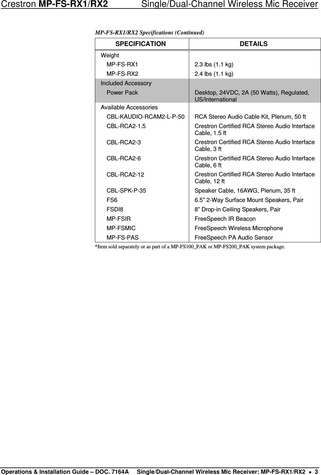 Crestron MP-FS-RX1/RX2    Single/Dual-Channel Wireless Mic Receiver MP-FS-RX1/RX2 Specifications (Continued) SPECIFICATION DETAILS Weight    MP-FS-RX1  2.3 lbs (1.1 kg)   MP-FS-RX2  2.4 lbs (1.1 kg) Included Accessory    Power Pack  Desktop, 24VDC, 2A (50 Watts), Regulated, US/International Available Accessories     CBL-KAUDIO-RCAM2-L-P-50  RCA Stereo Audio Cable Kit, Plenum, 50 ft  CBL-RCA2-1.5  Crestron Certified RCA Stereo Audio Interface Cable, 1.5 ft  CBL-RCA2-3  Crestron Certified RCA Stereo Audio Interface Cable, 3 ft  CBL-RCA2-6  Crestron Certified RCA Stereo Audio Interface Cable, 6 ft  CBL-RCA2-12  Crestron Certified RCA Stereo Audio Interface Cable, 12 ft   CBL-SPK-P-35  Speaker Cable, 16AWG, Plenum, 35 ft   FS6  6.5” 2-Way Surface Mount Speakers, Pair   FSDI8  8” Drop-in Ceiling Speakers, Pair   MP-FSIR  FreeSpeech IR Beacon   MP-FSMIC  FreeSpeech Wireless Microphone   MP-FS-PAS  FreeSpeech PA Audio Sensor *Item sold separately or as part of a MP-FS100_PAK or MP-FS200_PAK system package.                    Operations &amp; Installation Guide – DOC. 7164A  Single/Dual-Channel Wireless Mic Receiver: MP-FS-RX1/RX2  •  3 