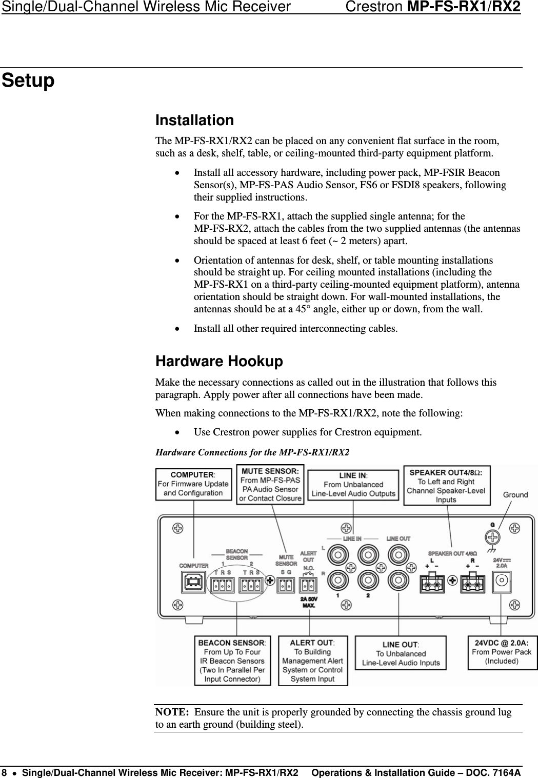 Single/Dual-Channel Wireless Mic Receiver    Crestron MP-FS-RX1/RX2 Setup Installation The MP-FS-RX1/RX2 can be placed on any convenient flat surface in the room, such as a desk, shelf, table, or ceiling-mounted third-party equipment platform. • Install all accessory hardware, including power pack, MP-FSIR Beacon Sensor(s), MP-FS-PAS Audio Sensor, FS6 or FSDI8 speakers, following their supplied instructions. • For the MP-FS-RX1, attach the supplied single antenna; for the  MP-FS-RX2, attach the cables from the two supplied antennas (the antennas should be spaced at least 6 feet (~ 2 meters) apart. • Orientation of antennas for desk, shelf, or table mounting installations should be straight up. For ceiling mounted installations (including the  MP-FS-RX1 on a third-party ceiling-mounted equipment platform), antenna orientation should be straight down. For wall-mounted installations, the antennas should be at a 45° angle, either up or down, from the wall. • Install all other required interconnecting cables. Hardware Hookup Make the necessary connections as called out in the illustration that follows this paragraph. Apply power after all connections have been made. When making connections to the MP-FS-RX1/RX2, note the following: • Use Crestron power supplies for Crestron equipment. Hardware Connections for the MP-FS-RX1/RX2   NOTE:  Ensure the unit is properly grounded by connecting the chassis ground lug to an earth ground (building steel). 8  •  Single/Dual-Channel Wireless Mic Receiver: MP-FS-RX1/RX2  Operations &amp; Installation Guide – DOC. 7164A 